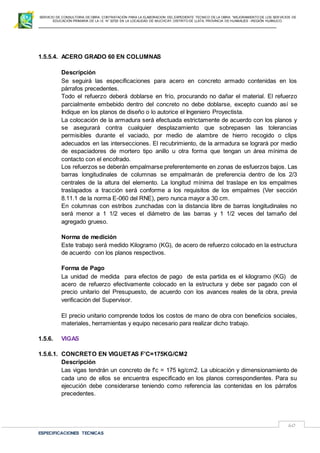 SERVICIO DE CONSULTORIA DE OBRA: CONTRATACIÓN PARA LA ELABORACION DEL EXPEDIENTE TECNICO DE LA OBRA: “MEJORAMIENTO DE LOS SER VICIOS DE
EDUCACIÓN PRIMARIA DE LA I.E N° 32720 EN LA LOCALIDAD DE MUCHCAY, DISTRITO DE LLATA, PROVINCIA DE HUAMALIES –REGIÓN HUÁNUCO.
ESPECIFICACIONES TECNICAS
60
1.5.5.4. ACERO GRADO 60 EN COLUMNAS
Descripción
Se seguirá las especificaciones para acero en concreto armado contenidas en los
párrafos precedentes.
Todo el refuerzo deberá doblarse en frío, procurando no dañar el material. El refuerzo
parcialmente embebido dentro del concreto no debe doblarse, excepto cuando así se
Indique en los planos de diseño o lo autorice el Ingeniero Proyectista.
La colocación de la armadura será efectuada estrictamente de acuerdo con los planos y
se asegurará contra cualquier desplazamiento que sobrepasen las tolerancias
permisibles durante el vaciado, por medio de alambre de hierro recogido o clips
adecuados en las intersecciones. El recubrimiento, de la armadura se logrará por medio
de espaciadores de mortero tipo anillo u otra forma que tengan un área mínima de
contacto con el encofrado.
Los refuerzos se deberán empalmarse preferentemente en zonas de esfuerzos bajos. Las
barras longitudinales de columnas se empalmarán de preferencia dentro de los 2/3
centrales de la altura del elemento. La longitud mínima del traslape en los empalmes
traslapados a tracción será conforme a los requisitos de los empalmes (Ver sección
8.11.1 de la norma E-060 del RNE), pero nunca mayor a 30 cm.
En columnas con estribos zunchadas con la distancia libre de barras longitudinales no
será menor a 1 1/2 veces el diámetro de las barras y 1 1/2 veces del tamaño del
agregado grueso.
Norma de medición
Este trabajo será medido Kilogramo (KG), de acero de refuerzo colocado en la estructura
de acuerdo con los planos respectivos.
Forma de Pago
La unidad de medida para efectos de pago de esta partida es el kilogramo (KG) de
acero de refuerzo efectivamente colocado en la estructura y debe ser pagado con el
precio unitario del Presupuesto, de acuerdo con los avances reales de la obra, previa
verificación del Supervisor.
El precio unitario comprende todos los costos de mano de obra con beneficios sociales,
materiales, herramientas y equipo necesario para realizar dicho trabajo.
1.5.6. VIGAS
1.5.6.1. CONCRETO EN VIGUETAS F’C=175KG/CM2
Descripción
Las vigas tendrán un concreto de f'c = 175 kg/cm2. La ubicación y dimensionamiento de
cada uno de ellos se encuentra especificado en los planos correspondientes. Para su
ejecución debe considerarse teniendo como referencia las contenidas en los párrafos
precedentes.
 