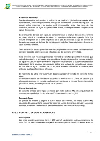 SERVICIO DE CONSULTORIA DE OBRA: CONTRATACIÓN PARA LA ELABORACION DEL EXPEDIENTE TECNICO DE LA OBRA: “MEJORAMIENTO DE LOS SER VICIOS DE
EDUCACIÓN PRIMARIA DE LA I.E N° 32720 EN LA LOCALIDAD DE MUCHCAY, DISTRITO DE LLATA, PROVINCIA DE HUAMALIES –REGIÓN HUÁNUCO.
ESPECIFICACIONES TECNICAS
61
Extensión de trabajo
Son los elementos horizontales o inclinados, de medida longitudinal muy superior a los
transversales, cuya comportamiento principal es la deflexión, Cuando las viguetas se
apoyan sobre columnas , su longitud está comprendida entre las caras de las
columnas; en caso de vigas apoyadas sobre muros, su longitud deberá comprender el
apoyo de viguetas.
En el encuentro de losa con vigas, se considerará que la longitud de cada losa termina
en plano lateral o costado de las vigas, por consiguiente la altura o peralte de la viga
incluirá el espesor de la parte empotrada de la losa. El ancho de la viga se aprecia en
la parte que queda de la losa. La partida comprende las vigas principales, de amarre,
vigas soleras y dinteles.
Toda reparación deberá garantizar que las propiedades estructurales del concreto así
como su acabado, sean superiores o Iguales a las del elemento proyectado.
Para proceder a un resane superficial se renovará la superficie picándola de manera que
deje al descubierto el agregado; acto seguido se limpiará la superficie con una solución
de agua con 25% de ácido clorhídrico, limpiándose nuevamente la superficie hasta quitar
todo rezago de la solución, para después aplicar una lechada de cemento puro y agua,
en una relación agua / cemento de 1/2 en peso. El nuevo mortero irá sobre esta parte
antes de que la pasta empiece a fraguar.
El Residente de Obra y la Supervisión deberán aprobar el vaciado del concreto de las
vigas.
Se tomará muestras de concreto de acuerdo a la Normas ASTM C-172. En caso de que
el concreto asumido no cumpla con los requerimientos de la obra se deberá cambiar la
proporción, se requerirá la aprobación del supervisor.
Norma de medición
El concreto armado para vigas se medirá por metro cúbico (M3
), el cómputo total del
concreto será igual al producto de la sección transversal por su longitud.
Forma de Pago
La partida se medirá y pagará a suma alzada del contrato, por metro cúbico (M3
)
ejecutado. El precio unitario comprende todos los costos de mano de obra con beneficios
sociales, materiales, herramientas y equipo necesario para realizar dicho trabajo.
1.5.6.2. CONCRETO EN VIGAS F’C=210KG/CM2
Descripción
Las vigas tendrán un concreto de f'c = 210 kg/cm2. La ubicación y dimensionamiento de
cada uno de ellos se encuentra especificado en los planos correspondientes. Para su
 