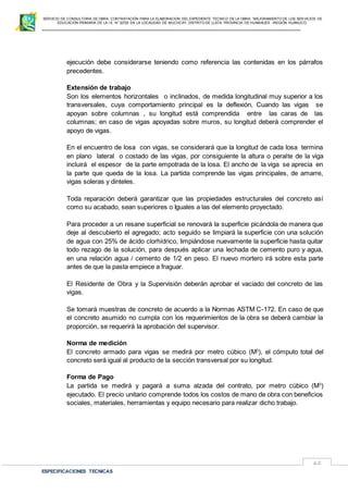 SERVICIO DE CONSULTORIA DE OBRA: CONTRATACIÓN PARA LA ELABORACION DEL EXPEDIENTE TECNICO DE LA OBRA: “MEJORAMIENTO DE LOS SER VICIOS DE
EDUCACIÓN PRIMARIA DE LA I.E N° 32720 EN LA LOCALIDAD DE MUCHCAY, DISTRITO DE LLATA, PROVINCIA DE HUAMALIES –REGIÓN HUÁNUCO.
ESPECIFICACIONES TECNICAS
62
ejecución debe considerarse teniendo como referencia las contenidas en los párrafos
precedentes.
Extensión de trabajo
Son los elementos horizontales o inclinados, de medida longitudinal muy superior a los
transversales, cuya comportamiento principal es la deflexión, Cuando las vigas se
apoyan sobre columnas , su longitud está comprendida entre las caras de las
columnas; en caso de vigas apoyadas sobre muros, su longitud deberá comprender el
apoyo de vigas.
En el encuentro de losa con vigas, se considerará que la longitud de cada losa termina
en plano lateral o costado de las vigas, por consiguiente la altura o peralte de la viga
incluirá el espesor de la parte empotrada de la losa. El ancho de la viga se aprecia en
la parte que queda de la losa. La partida comprende las vigas principales, de amarre,
vigas soleras y dinteles.
Toda reparación deberá garantizar que las propiedades estructurales del concreto así
como su acabado, sean superiores o Iguales a las del elemento proyectado.
Para proceder a un resane superficial se renovará la superficie picándola de manera que
deje al descubierto el agregado; acto seguido se limpiará la superficie con una solución
de agua con 25% de ácido clorhídrico, limpiándose nuevamente la superficie hasta quitar
todo rezago de la solución, para después aplicar una lechada de cemento puro y agua,
en una relación agua / cemento de 1/2 en peso. El nuevo mortero irá sobre esta parte
antes de que la pasta empiece a fraguar.
El Residente de Obra y la Supervisión deberán aprobar el vaciado del concreto de las
vigas.
Se tomará muestras de concreto de acuerdo a la Normas ASTM C-172. En caso de que
el concreto asumido no cumpla con los requerimientos de la obra se deberá cambiar la
proporción, se requerirá la aprobación del supervisor.
Norma de medición
El concreto armado para vigas se medirá por metro cúbico (M3
), el cómputo total del
concreto será igual al producto de la sección transversal por su longitud.
Forma de Pago
La partida se medirá y pagará a suma alzada del contrato, por metro cúbico (M3
)
ejecutado. El precio unitario comprende todos los costos de mano de obra con beneficios
sociales, materiales, herramientas y equipo necesario para realizar dicho trabajo.
 