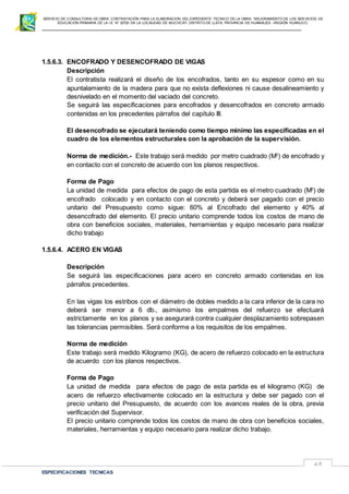 SERVICIO DE CONSULTORIA DE OBRA: CONTRATACIÓN PARA LA ELABORACION DEL EXPEDIENTE TECNICO DE LA OBRA: “MEJORAMIENTO DE LOS SER VICIOS DE
EDUCACIÓN PRIMARIA DE LA I.E N° 32720 EN LA LOCALIDAD DE MUCHCAY, DISTRITO DE LLATA, PROVINCIA DE HUAMALIES –REGIÓN HUÁNUCO.
ESPECIFICACIONES TECNICAS
63
1.5.6.3. ENCOFRADO Y DESENCOFRADO DE VIGAS
Descripción
El contratista realizará el diseño de los encofrados, tanto en su espesor como en su
apuntalamiento de la madera para que no exista deflexiones ni cause desalineamiento y
desnivelado en el momento del vaciado del concreto.
Se seguirá las especificaciones para encofrados y desencofrados en concreto armado
contenidas en los precedentes párrafos del capítulo III.
El desencofrado se ejecutará teniendo como tiempo mínimo las especificadas en el
cuadro de los elementos estructurales con la aprobación de la supervisión.
Norma de medición.- Este trabajo será medido por metro cuadrado (M2
) de encofrado y
en contacto con el concreto de acuerdo con los planos respectivos.
Forma de Pago
La unidad de medida para efectos de pago de esta partida es el metro cuadrado (M2
) de
encofrado colocado y en contacto con el concreto y deberá ser pagado con el precio
unitario del Presupuesto como sigue: 60% al Encofrado del elemento y 40% al
desencofrado del elemento. El precio unitario comprende todos los costos de mano de
obra con beneficios sociales, materiales, herramientas y equipo necesario para realizar
dicho trabajo
1.5.6.4. ACERO EN VIGAS
Descripción
Se seguirá las especificaciones para acero en concreto armado contenidas en los
párrafos precedentes.
En las vigas los estribos con el diámetro de dobles medido a la cara inferior de la cara no
deberá ser menor a 6 db., asimismo los empalmes del refuerzo se efectuará
estrictamente en los planos y se asegurará contra cualquier desplazamiento sobrepasen
las tolerancias permisibles. Será conforme a los requisitos de los empalmes.
Norma de medición
Este trabajo será medido Kilogramo (KG), de acero de refuerzo colocado en la estructura
de acuerdo con los planos respectivos.
Forma de Pago
La unidad de medida para efectos de pago de esta partida es el kilogramo (KG) de
acero de refuerzo efectivamente colocado en la estructura y debe ser pagado con el
precio unitario del Presupuesto, de acuerdo con los avances reales de la obra, previa
verificación del Supervisor.
El precio unitario comprende todos los costos de mano de obra con beneficios sociales,
materiales, herramientas y equipo necesario para realizar dicho trabajo.
 