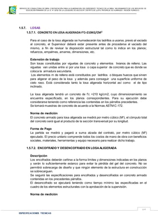 SERVICIO DE CONSULTORIA DE OBRA: CONTRATACIÓN PARA LA ELABORACION DEL EXPEDIENTE TECNICO DE LA OBRA: “MEJORAMIENTO DE LOS SER VICIOS DE
EDUCACIÓN PRIMARIA DE LA I.E N° 32720 EN LA LOCALIDAD DE MUCHCAY, DISTRITO DE LLATA, PROVINCIA DE HUAMALIES –REGIÓN HUÁNUCO.
ESPECIFICACIONES TECNICAS
64
1.5.7. LOSAS
1.5.7.1. CONCRETO EN LOSA ALIGERADA F’C=210KG/CM2
Para el caso de la losa aligerada se humedecerán los ladrillos a usarse, previo al vaciado
al concreto, el Supervisor deberá estar presente antes de procederse al vaciado del
mismo, a fin de revisar la disposición estructural tal como lo indica en los planos;
refuerzos, empalmes, amarres, dimensiones, etc.
Extensión de trabajo
Son losas constituidas por viguetas de concreto y elementos livianos de relleno. Las
viguetas van unidas entre sí por una losa o capa superior de concreto que es donde se
coloca la armadura secundaria.
Los elementos m de relleno está constituidos por ladrillos o bloques huecos que sirven
para aligerar el peso de la losa y además para conseguir una superficie uniforme de
cielo raso. Está considerada tanto la losa aligerada horizontal así como el de tipo
inclinado.
La losa aligerada tendrá un concreto de f’c =210 kg/cm2, cuyo dimensionamiento se
encuentra especificado, en los planos correspondientes. Para su ejecución debe
considerarse teniendo como referencia las contenidas en los párrafos precedentes.
Se tomará muestras de concreto de acuerdo a la Normas ASTM C-172.
Norma de medición
El concreto armado para losa aligerada se medirá por metro cúbico (M3
), el cómputo total
del concreto será igual al producto de la sección transversal por su longitud.
Forma de Pago
La partida se medirá y pagará a suma alzada del contrato, por metro cúbico (M3
)
ejecutado. El precio unitario comprende todos los costos de mano de obra con beneficios
sociales, materiales, herramientas y equipo necesario para realizar dicho trabajo.
1.5.7.2. ENCOFRADO Y DESENCOFRADO EN LOSAALIGERADA
Descripción
Los encofrados deberán ceñirse a la forma límites y dimensiones indicadas en los planos
y serán lo suficientemente estanco para evitar la pérdida del gel del concreto. No se
permitirá sobrecarga de diseño y que ningún elemento de la estructura en construcción
se sobrecarguen.
Se seguirá las especificaciones para encofrados y desencofrados en concreto armado
contenidas en los precedentes párrafos.
El desencofrado se ejecutará teniendo como tiempo mínimo las especificadas en el
cuadro de los elementos estructurales con la aprobación de la supervisión.
Norma de medición
 