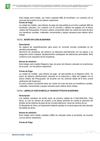 SERVICIO DE CONSULTORIA DE OBRA: CONTRATACIÓN PARA LA ELABORACION DEL EXPEDIENTE TECNICO DE LA OBRA: “MEJORAMIENTO DE LOS SER VICIOS DE
EDUCACIÓN PRIMARIA DE LA I.E N° 32720 EN LA LOCALIDAD DE MUCHCAY, DISTRITO DE LLATA, PROVINCIA DE HUAMALIES –REGIÓN HUÁNUCO.
ESPECIFICACIONES TECNICAS
65
Este trabajo será medido por metro cuadrado (M2) de encofrado y en contacto con el
concreto de acuerdo con los planos respectivos.
Forma de Pago
La unidad de medida para efectos de pago de esta partida es el metro cuadrado (M2) de
encofrado colocado y en contacto con el concreto y deberá ser pagado con el precio
unitario del Presupuesto. El precio unitario comprende todos los costos de mano de obra
con beneficios sociales, materiales, herramientas y equipo necesario para realizar dicho
trabajo
1.5.7.3. ACERO EN LOSAALIGERADA
Descripción
Se seguirá las especificaciones para acero en concreto armado contenidas en los
párrafos precedentes.
Asimismo los empalmes del refuerzo se efectuará estrictamente con los planos y se
asegurará contra cualquier desplazamiento sobrepasen las tolerancias permisibles. Será
conforme a los requisitos de los empalmes.
Norma de medición
Este trabajo será medido Kilogramo (kg), de acero de refuerzo colocado en la estructura
de acuerdo con los planos respectivos.
Forma de Pago
La unidad de medida para efectos de pago de esta partida es el kilogramo (KG) de
acero de refuerzo efectivamente colocado en la estructura y debe ser pagado con el
precio unitario del Presupuesto, de acuerdo con los avances reales de la obra, previa
verificación del Supervisor.
El precio unitario comprende todos los costos de mano de obra con beneficios sociales,
materiales, herramientas y equipo necesario para realizar dicho trabajo.
1.5.7.4. LADRILLO HUECO/ARCILLA 15X30X30 P/TECHO ALIGERADO
Descripción
Los ladrillos tubulares de arcilla serán de primera calidad de 0.15x0.30x0.30m. Para
techo, la cual se ubicara de acuerdo a los planos teniendo en cuenta la ubicación del
tendido de las tuberías de pase de los circuitos eléctricos, hacia los centros de luz.
El Residente de Obra y la Supervisión deberán aprobar la correcta ejecución del colocado
del ladrillo de techo.
Norma de medición
Este trabajo será medido unidades (UND) de colocado sobre el encofrado, de acuerdo
con los planos respectivos.
Forma de Pago
 