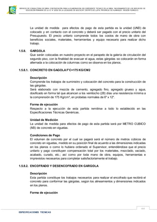 SERVICIO DE CONSULTORIA DE OBRA: CONTRATACIÓN PARA LA ELABORACION DEL EXPEDIENTE TECNICO DE LA OBRA: “MEJORAMIENTO DE LOS SER VICIOS DE
EDUCACIÓN PRIMARIA DE LA I.E N° 32720 EN LA LOCALIDAD DE MUCHCAY, DISTRITO DE LLATA, PROVINCIA DE HUAMALIES –REGIÓN HUÁNUCO.
ESPECIFICACIONES TECNICAS
66
La unidad de medida para efectos de pago de esta partida es la unidad (UND) de
colocado y en contacto con el concreto y deberá ser pagado con el precio unitario del
Presupuesto. El precio unitario comprende todos los costos de mano de obra con
beneficios sociales, materiales, herramientas y equipo necesario para realizar dicho
trabajo.
1.5.8. GARGOLA
Que serán colocadas en nuestro proyecto en el parapeto de la galería de circulación del
segundo piso, con la finalidad de evacuar el agua, estas gárgolas se colocarán en forma
alternada a la colocación de columnas como se observa en los planos.
1.5.8.1. CONCRETO EN GAGOLA F'C=175 KG/CM2
Descripción
Comprende los trabajos de suministro y colocación del concreto para la construcción de
las gárgolas.
Será elaborado con mezcla de cemento, agregado fino, agregado grueso y agua,
dosificado en forma tal que alcancen a los veintiocho (28) días una resistencia mínima a
la comprensión de 175 Kg/cm², en probetas normales de 6" x 12".
Forma de ejecución
Respecto a la ejecución de esta partida remitirse a todo lo establecido en las
Especificaciones Técnicas Genéricas.
Unidad de Medición
La unidad de medida para efectos de pago de esta partida será por METRO CUBICO
(M3) de concreto en viguetas.
Condiciones de Pago
El volumen de concreto por el cual se pagará será el número de metros cúbicos de
concreto en viguetas, medido en su posición final de acuerdo a las dimensiones indicadas
en los planos o como lo hubiera ordenado el Supervisor, entendiéndose que el precio
unitario y pago constituyen compensación total por los materiales, mezclado, vaciado,
acabado, curado, etc.; así como por toda mano de obra, equipos, herramientas e
imprevistos necesarios para completar satisfactoriamente el trabajo.
1.5.8.2. ENCOFRADO Y DESENCOFRADO EN GARGOLA
Descripción
Esta partida constituye los trabajos necesarios para realizar el encofrado que recibirá el
concreto para conformar las gárgolas, según los alineamientos y dimensiones indicados
en los planos.
Forma de ejecución
 