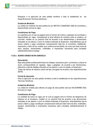 SERVICIO DE CONSULTORIA DE OBRA: CONTRATACIÓN PARA LA ELABORACION DEL EXPEDIENTE TECNICO DE LA OBRA: “MEJORAMIENTO DE LOS SER VICIOS DE
EDUCACIÓN PRIMARIA DE LA I.E N° 32720 EN LA LOCALIDAD DE MUCHCAY, DISTRITO DE LLATA, PROVINCIA DE HUAMALIES –REGIÓN HUÁNUCO.
ESPECIFICACIONES TECNICAS
67
Respecto a la ejecución de esta partida remitirse a todo lo establecido en las
Especificaciones Técnicas Genéricas.
Unidad de Medición
La unidad de medición de esta partida es por METRO CUADRADO (M2) de encofrado y
desencofrado normal en vigas.
Condiciones de Pago
La superficie por el cual se pagará será el número de metros cuadrados de encofrado y
desencofrado en vigas, considerando el área efectiva de contacto entre la madera y el
concreto, medido en su posición final de acuerdo a los alineamientos y dimensiones
indicadas en los planos o como lo hubiera ordenado el Supervisor, entendiéndose que el
precio unitario y pago constituyen compensación total por el suministro, habilitación,
colocación y retiro de los moldes que conforma el encofrado; así como por toda mano de
obra, equipos, herramientas, materiales, e imprevistos necesarios para completar
satisfactoriamente el trabajo.
1.5.8.3. ACERO GRADO 60 EN GARGOLA
Descripción
Bajo esta partida se efectuarán todos los trabajos necesarios para suministrar y colocar el
acero correspondiente en viguetas, vigas y gárgolas, de acuerdo a las dimensiones,
diámetros y demás detalles indicados en los planos o como lo señale, el Supervisor.
Todas las barras de refuerzo serán del tipo corrugado de acuerdo a las especificaciones
ASTM.
Forma de ejecución
Para la ejecución de esta partida remitirse a todo lo establecido en las especificaciones
Técnicas Genéricas.
Unidad de Medición
La unidad de medida para efectos de pago de esta partida será por KILOGRAMO (KG)
de acero en vigas.
Condiciones de Pago
La cantidad de acero en vigas por el cual se pagará será el número de kilogramos de
refuerzo en la armadura, medido en su posición final de acuerdo a las dimensiones
indicadas en los planos o como lo hubiera ordenado el Supervisor, entendiéndose que el
precio unitario y pago constituyen compensación total por toda mano de obra, materiales,
equipos, herramientas e imprevistos necesarios para completar satisfactoriamente el
trabajo.
 