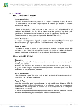 SERVICIO DE CONSULTORIA DE OBRA: CONTRATACIÓN PARA LA ELABORACION DEL EXPEDIENTE TECNICO DE LA OBRA: “MEJORAMIENTO DE LOS SER VICIOS DE
EDUCACIÓN PRIMARIA DE LA I.E N° 32720 EN LA LOCALIDAD DE MUCHCAY, DISTRITO DE LLATA, PROVINCIA DE HUAMALIES –REGIÓN HUÁNUCO.
ESPECIFICACIONES TECNICAS
68
1.5.9. BANCAS
1.5.9.1. CONCRETO EN BANCAS
Extensión de trabajo
Son losas macizas constituidas por paños de concreto y elementos livianos de relleno.
Los paños entre sí por una losa o capa superior de concreto que es donde se coloca la
armadura secundaria.
La losa aligerada tendrá un concreto de f’c =175 kg/cm2, cuyo dimensionamiento se
encuentra especificado, en los planos correspondientes. Para su ejecución debe
considerarse teniendo como referencia las contenidas en los párrafos precedentes.
Se tomará muestras de concreto de acuerdo a la Normas ASTM C-172.
Norma de medición
El concreto armado para losa aligerada se medirá por metro cúbico (M3
), el cómputo total
del concreto será igual al producto de la sección transversal por su longitud.
Forma de Pago
La partida se medirá y pagará a suma alzada del contrato, por metro cúbico (M3
)
ejecutado. El precio unitario comprende todos los costos de mano de obra con beneficios
sociales, materiales, herramientas y equipo necesario para realizar dicho trabajo.
1.5.9.2. ACERO EN BANCAS
Descripción
Se seguirá las especificaciones para acero en concreto armado contenidas en los
párrafos precedentes.
Asimismo los empalmes del refuerzo se efectuará estrictamente con los planos y se
asegurará contra cualquier desplazamiento sobrepasen las tolerancias permisibles. Será
conforme a los requisitos de los empalmes.
Norma de medición
Este trabajo será medido Kilogramo (KG), de acero de refuerzo colocado en la estructura
de acuerdo con los planos respectivos.
Forma de Pago
La unidad de medida para efectos de pago de esta partida es el kilogramo (KG) de
acero de refuerzo efectivamente colocado en la estructura y debe ser pagado con el
precio unitario del Presupuesto, de acuerdo con los avances reales de la obra, previa
verificación del Supervisor.
El precio unitario comprende todos los costos de mano de obra con beneficios sociales,
materiales, herramientas y equipo necesario para realizar dicho trabajo.
 