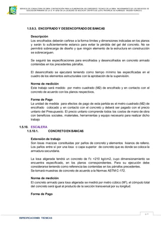 SERVICIO DE CONSULTORIA DE OBRA: CONTRATACIÓN PARA LA ELABORACION DEL EXPEDIENTE TECNICO DE LA OBRA: “MEJORAMIENTO DE LOS SER VICIOS DE
EDUCACIÓN PRIMARIA DE LA I.E N° 32720 EN LA LOCALIDAD DE MUCHCAY, DISTRITO DE LLATA, PROVINCIA DE HUAMALIES –REGIÓN HUÁNUCO.
ESPECIFICACIONES TECNICAS
69
1.5.9.3. ENCOFRADO Y DESENCOFRADO DE BANCAS
Descripción
Los encofrados deberán ceñirse a la forma límites y dimensiones indicadas en los planos
y serán lo suficientemente estanco para evitar la pérdida del gel del concreto. No se
permitirá sobrecarga de diseño y que ningún elemento de la estructura en construcción
se sobrecarguen.
Se seguirá las especificaciones para encofrados y desencofrados en concreto armado
contenidas en los precedentes párrafos.
El desencofrado se ejecutará teniendo como tiempo mínimo las especificadas en el
cuadro de los elementos estructurales con la aprobación de la supervisión.
Norma de medición
Este trabajo será medido por metro cuadrado (M2) de encofrado y en contacto con el
concreto de acuerdo con los planos respectivos.
Forma de Pago
La unidad de medida para efectos de pago de esta partida es el metro cuadrado (M2) de
encofrado colocado y en contacto con el concreto y deberá ser pagado con el precio
unitario del Presupuesto. El precio unitario comprende todos los costos de mano de obra
con beneficios sociales, materiales, herramientas y equipo necesario para realizar dicho
trabajo
1.5.10. ESCALERA
1.5.10.1. CONCRETO EN BANCAS
Extensión de trabajo
Son losas macizas constituidas por paños de concreto y elementos livianos de relleno.
Los paños entre sí por una losa o capa superior de concreto que es donde se coloca la
armadura secundaria.
La losa aligerada tendrá un concreto de f’c =210 kg/cm2, cuyo dimensionamiento se
encuentra especificado, en los planos correspondientes. Para su ejecución debe
considerarse teniendo como referencia las contenidas en los párrafos precedentes.
Se tomará muestras de concreto de acuerdo a la Normas ASTM C-172.
Norma de medición
El concreto armado para losa aligerada se medirá por metro cúbico (M3
), el cómputo total
del concreto será igual al producto de la sección transversal por su longitud.
Forma de Pago
 