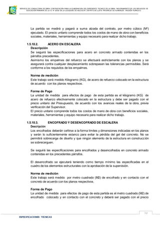 SERVICIO DE CONSULTORIA DE OBRA: CONTRATACIÓN PARA LA ELABORACION DEL EXPEDIENTE TECNICO DE LA OBRA: “MEJORAMIENTO DE LOS SER VICIOS DE
EDUCACIÓN PRIMARIA DE LA I.E N° 32720 EN LA LOCALIDAD DE MUCHCAY, DISTRITO DE LLATA, PROVINCIA DE HUAMALIES –REGIÓN HUÁNUCO.
ESPECIFICACIONES TECNICAS
70
La partida se medirá y pagará a suma alzada del contrato, por metro cúbico (M3
)
ejecutado. El precio unitario comprende todos los costos de mano de obra con beneficios
sociales, materiales, herramientas y equipo necesario para realizar dicho trabajo.
1.5.10.2. ACERO EN ESCALERA
Descripción
Se seguirá las especificaciones para acero en concreto armado contenidas en los
párrafos precedentes.
Asimismo los empalmes del refuerzo se efectuará estrictamente con los planos y se
asegurará contra cualquier desplazamiento sobrepasen las tolerancias permisibles. Será
conforme a los requisitos de los empalmes.
Norma de medición
Este trabajo será medido Kilogramo (KG), de acero de refuerzo colocado en la estructura
de acuerdo con los planos respectivos.
Forma de Pago
La unidad de medida para efectos de pago de esta partida es el kilogramo (KG) de
acero de refuerzo efectivamente colocado en la estructura y debe ser pagado con el
precio unitario del Presupuesto, de acuerdo con los avances reales de la obra, previa
verificación del Supervisor.
El precio unitario comprende todos los costos de mano de obra con beneficios sociales,
materiales, herramientas y equipo necesario para realizar dicho trabajo.
1.5.10.3. ENCOFRADO Y DESENCOFRADO DE ESCALERA
Descripción
Los encofrados deberán ceñirse a la forma límites y dimensiones indicadas en los planos
y serán lo suficientemente estanco para evitar la pérdida del gel del concreto. No se
permitirá sobrecarga de diseño y que ningún elemento de la estructura en construcción
se sobrecarguen.
Se seguirá las especificaciones para encofrados y desencofrados en concreto armado
contenidas en los precedentes párrafos.
El desencofrado se ejecutará teniendo como tiempo mínimo las especificadas en el
cuadro de los elementos estructurales con la aprobación de la supervisión.
Norma de medición
Este trabajo será medido por metro cuadrado (M2) de encofrado y en contacto con el
concreto de acuerdo con los planos respectivos.
Forma de Pago
La unidad de medida para efectos de pago de esta partida es el metro cuadrado (M2) de
encofrado colocado y en contacto con el concreto y deberá ser pagado con el precio
 