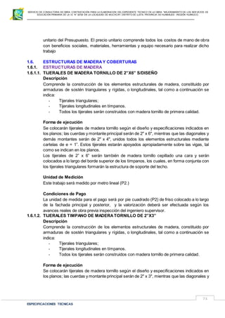 SERVICIO DE CONSULTORIA DE OBRA: CONTRATACIÓN PARA LA ELABORACION DEL EXPEDIENTE TECNICO DE LA OBRA: “MEJORAMIENTO DE LOS SER VICIOS DE
EDUCACIÓN PRIMARIA DE LA I.E N° 32720 EN LA LOCALIDAD DE MUCHCAY, DISTRITO DE LLATA, PROVINCIA DE HUAMALIES –REGIÓN HUÁNUCO.
ESPECIFICACIONES TECNICAS
71
unitario del Presupuesto. El precio unitario comprende todos los costos de mano de obra
con beneficios sociales, materiales, herramientas y equipo necesario para realizar dicho
trabajo
1.6. ESTRUCTURAS DE MADERAY COBERTURAS
1.6.1. ESTRUCTURAS DE MADERA
1.6.1.1. TIJERALES DE MADERA TORNILLO DE 2”X6” S/DISEÑO
Descripción
Comprende la construcción de los elementos estructurales de madera, constituido por
armaduras de sostén triangulares y rígidas, o longitudinales, tal como a continuación se
indica:
- Tijerales triangulares;
- Tijerales longitudinales en tímpanos.
- Todos los tijerales serán construidos con madera tornillo de primera calidad.
Forma de ejecución
Se colocarán tijerales de madera tornillo según el diseño y especificaciones indicados en
los planos; las cuerdas y montante principal serán de 2" x 6", mientras que las diagonales y
demás montantes serán de 2" x 4", unidos todos los elementos estructurales mediante
cartelas de e = 1”. Estos tijerales estarán apoyados apropiadamente sobre las vigas, tal
como se indican en los planos.
Los tijerales de 2” x 6” serán también de madera tornillo cepillado una cara y serán
colocados a lo largo del borde superior de los tímpanos, los cuales, en forma conjunta con
los tijerales triangulares formarán la estructura de soporte del techo.
Unidad de Medición
Este trabajo será medido por metro lineal (P2.)
Condiciones de Pago
La unidad de medida para el pago será por pie cuadrado (P2) de friso colocado a lo largo
de la fachada principal y posterior, y la valorización deberá ser efectuada según los
avances reales de obra previa inspección del ingeniero supervisor.
1.6.1.2. TIJERALES TIMPANO DE MADERATORNILLO DE 2”X3”
Descripción
Comprende la construcción de los elementos estructurales de madera, constituido por
armaduras de sostén triangulares y rígidas, o longitudinales, tal como a continuación se
indica:
- Tijerales triangulares;
- Tijerales longitudinales en tímpanos.
- Todos los tijerales serán construidos con madera tornillo de primera calidad.
Forma de ejecución
Se colocarán tijerales de madera tornillo según el diseño y especificaciones indicados en
los planos; las cuerdas y montante principal serán de 2" x 3", mientras que las diagonales y
 