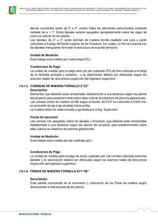 SERVICIO DE CONSULTORIA DE OBRA: CONTRATACIÓN PARA LA ELABORACION DEL EXPEDIENTE TECNICO DE LA OBRA: “MEJORAMIENTO DE LOS SER VICIOS DE
EDUCACIÓN PRIMARIA DE LA I.E N° 32720 EN LA LOCALIDAD DE MUCHCAY, DISTRITO DE LLATA, PROVINCIA DE HUAMALIES –REGIÓN HUÁNUCO.
ESPECIFICACIONES TECNICAS
72
demás montantes serán de 2" x 4", unidos todos los elementos estructurales mediante
cartelas de e = 1”. Estos tijerales estarán apoyados apropiadamente sobre las vigas, tal
como se indican en los planos.
Los tijerales de 2” x 3” serán también de madera tornillo cepillado una cara y serán
colocados a lo largo del borde superior de los tímpanos, los cuales, en forma conjunta con
los tijerales triangulares formarán la estructura de soporte del techo.
Unidad de Medición
Este trabajo será medido por metro lineal (P2.)
Condiciones de Pago
La unidad de medida para el pago será por pie cuadrado (P2) de friso colocado a lo largo
de la fachada principal y posterior, y la valorización deberá ser efectuada según los
avances reales de obra previa inspección del ingeniero supervisor.
1.6.1.3. CORREAS DE MADERATORNILLO 2”X3”
Descripción
Elementos que deberán estar arriostradas debidamente a una distancia según los planos
del proyecto para posteriormente sobre ellas colocar la cobertura de plancha galvanizada.
Las correas serán de madera tornillo según el diseño de 2"x3" se colocarán a 0.825 mts.
en promedio de eje a eje de abajo hacia arriba.
La madera debe ser seleccionada y aprobada por el Ing. Supervisor.
Forma de ejecución
Las correas irán apoyadas sobre los tijerales y tímpanos, que deberán estar arriostradas
debidamente a una distancia según los planos del proyecto, para posteriormente sobre
ellas colocar la cobertura de plancha galvanizada.
Unidad de Medición
Este trabajo será medido por pie cuadrado (p2.)
Condiciones de Pago
La unidad de medida para el pago es el pie cuadrado (p2.) de correas colocada sobre los
tijerales y la valorización deberá ser efectuada según los avances reales de obra previa
inspección del ingeniero supervisor.
1.6.1.4. FRISOS DE MADERA TORNILLO E=1”X8”
Descripción
Esta partida comprende en el suministro y colocación de los frisos de madera según
dimensiones e indicaciones de los planos.
 