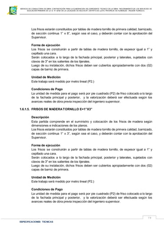 SERVICIO DE CONSULTORIA DE OBRA: CONTRATACIÓN PARA LA ELABORACION DEL EXPEDIENTE TECNICO DE LA OBRA: “MEJORAMIENTO DE LOS SER VICIOS DE
EDUCACIÓN PRIMARIA DE LA I.E N° 32720 EN LA LOCALIDAD DE MUCHCAY, DISTRITO DE LLATA, PROVINCIA DE HUAMALIES –REGIÓN HUÁNUCO.
ESPECIFICACIONES TECNICAS
73
Los frisos estarán constituidos por tablas de madera tornillo de primera calidad, barnizado,
de sección continua 1” x 8”, según sea el caso, y deberán contar con la aprobación del
Supervisor.
Forma de ejecución
Los frisos se construirán a partir de tablas de madera tornillo, de espesor igual a 1” y
cepillado una cara.
Serán colocados a lo largo de la fachada principal, posterior y laterales, sujetados con
clavos de 3" en los salientes de los tijerales.
Luego de su instalación, dichos frisos deben ser cubiertos apropiadamente con dos (02)
capas de barniz de primera.
Unidad de Medición
Este trabajo será medido por metro lineal (P2.)
Condiciones de Pago
La unidad de medida para el pago será por pie cuadrado (P2) de friso colocado a lo largo
de la fachada principal y posterior, y la valorización deberá ser efectuada según los
avances reales de obra previa inspección del ingeniero supervisor.
1.6.1.5. FRISOS DE MADERATORNILLO E=1”X3”
Descripción
Esta partida comprende en el suministro y colocación de los frisos de madera según
dimensiones e indicaciones de los planos.
Los frisos estarán constituidos por tablas de madera tornillo de primera calidad, barnizado,
de sección continua 1” x 3”, según sea el caso, y deberán contar con la aprobación del
Supervisor.
Forma de ejecución
Los frisos se construirán a partir de tablas de madera tornillo, de espesor igual a 1” y
cepillado una cara.
Serán colocados a lo largo de la fachada principal, posterior y laterales, sujetados con
clavos de 3" en los salientes de los tijerales.
Luego de su instalación, dichos frisos deben ser cubiertos apropiadamente con dos (02)
capas de barniz de primera.
Unidad de Medición
Este trabajo será medido por metro lineal (P2.)
Condiciones de Pago
La unidad de medida para el pago será por pie cuadrado (P2) de friso colocado a lo largo
de la fachada principal y posterior, y la valorización deberá ser efectuada según los
avances reales de obra previa inspección del ingeniero supervisor.
 