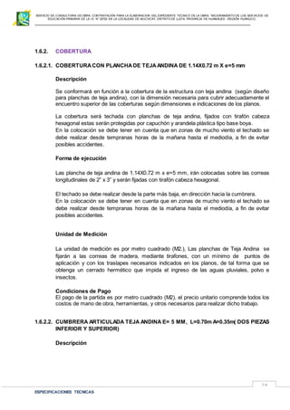 SERVICIO DE CONSULTORIA DE OBRA: CONTRATACIÓN PARA LA ELABORACION DEL EXPEDIENTE TECNICO DE LA OBRA: “MEJORAMIENTO DE LOS SER VICIOS DE
EDUCACIÓN PRIMARIA DE LA I.E N° 32720 EN LA LOCALIDAD DE MUCHCAY, DISTRITO DE LLATA, PROVINCIA DE HUAMALIES –REGIÓN HUÁNUCO.
ESPECIFICACIONES TECNICAS
74
1.6.2. COBERTURA
1.6.2.1. COBERTURACON PLANCHADE TEJAANDINA DE 1.14X0.72 m X e=5 mm
Descripción
Se conformará en función a la cobertura de la estructura con teja andina (según diseño
para planchas de teja andina), con la dimensión necesaria para cubrir adecuadamente el
encuentro superior de las coberturas según dimensiones e indicaciones de los planos.
La cobertura será techada con planchas de teja andina, fijados con tirafón cabeza
hexagonal estas serán protegidas por capuchón y arandela plástica tipo base boya.
En la colocación se debe tener en cuenta que en zonas de mucho viento el techado se
debe realizar desde tempranas horas de la mañana hasta el mediodía, a fin de evitar
posibles accidentes.
Forma de ejecución
Las plancha de teja andina de 1.14X0.72 m x e=5 mm, irán colocadas sobre las correas
longitudinales de 2” x 3” y serán fijadas con tirafón cabeza hexagonal.
El techado se debe realizar desde la parte más baja, en dirección hacia la cumbrera.
En la colocación se debe tener en cuenta que en zonas de mucho viento el techado se
debe realizar desde tempranas horas de la mañana hasta el mediodía, a fin de evitar
posibles accidentes.
Unidad de Medición
La unidad de medición es por metro cuadrado (M2.), Las planchas de Teja Andina se
fijarán a las correas de madera, mediante tirafones, con un mínimo de puntos de
aplicación y con los traslapes necesarios indicados en los planos, de tal forma que se
obtenga un cerrado hermético que impida el ingreso de las aguas pluviales, polvo e
insectos.
Condiciones de Pago
El pago de la partida es por metro cuadrado (M2), el precio unitario comprende todos los
costos de mano de obra, herramientas, y otros necesarios para realizar dicho trabajo.
1.6.2.2. CUMBRERA ARTICULADA TEJA ANDINA E= 5 MM, L=0.70m A=0.35m( DOS PIEZAS
INFERIOR Y SUPERIOR)
Descripción
 