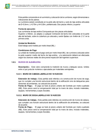 SERVICIO DE CONSULTORIA DE OBRA: CONTRATACIÓN PARA LA ELABORACION DEL EXPEDIENTE TECNICO DE LA OBRA: “MEJORAMIENTO DE LOS SER VICIOS DE
EDUCACIÓN PRIMARIA DE LA I.E N° 32720 EN LA LOCALIDAD DE MUCHCAY, DISTRITO DE LLATA, PROVINCIA DE HUAMALIES –REGIÓN HUÁNUCO.
ESPECIFICACIONES TECNICAS
75
Esta partida comprende en el suministro y colocación de la cumbrera, según dimensiones e
indicaciones de los planos.
La cumbrera estará constituida en la parte alta del techo y será de teja andina articulada
de E=5.0mm, L=0.70m y A=0.35m, prefabricada. Dos piezas inferior y superior
Forma de ejecución
Las cumbreras de teja andina Compuesta por dos piezas articuladas:
Superior e Inferior, se adapta a cualquier inclinación de techo irán colocadas en la parte
alta del techado, sobre la cobertura ya colocada y serán fijadas con tirafon de 2 ½” en la
primera onda.
Unidad de Medición
Este trabajo será medido por metro lineal (ML.)
Condiciones de Pago
La unidad de medida para el pago será por metro lineal (ML.) de cumbrera colocada sobre
la parte superior medio del techo de teja andina, y la valorización deberá ser efectuada
según los avances reales de obra previa inspección del ingeniero supervisor.
1.6.3. MUROS DE ALBAÑILERIA
Descripción.- Este rubro comprende la medición de muros y tabiques secos. Unidos
entre sí por junta de morteros o ejecutados por materiales semejantes.
1.6.3.1. MURO DE CABEZA LADRILLO KK 18 HUECOS
Extensión de trabajo.- Esta partida está referida a la construcción de muros de soga,
que no cumplen una función estructural dentro de la edificación sino de tabiquerías para
divisiones de ambientes, se colocará de acuerdo
Forma de Pago.- El pago se hará al precio unitario del Contrato por metro cuadrado
(M2), Este precio será la compensación total por la mano de obra, incluido materiales,
equipos, herramientas y Leyes Sociales.
1.6.3.2. MURO DE SOGALADRILLO KK 18 HUECOS
Extensión de trabajo.- Esta partida está referida a la construcción de muros de cabeza,
que cumplen una función estructural dentro de la edificación de ambientes, se colocará
de acuerdo
Forma de Pago.- El pago se hará al precio unitario del Contrato por metro cuadrado
(M2), Este precio será la compensación total por la mano de obra, incluido materiales,
equipos, herramientas y Leyes Sociales.
 