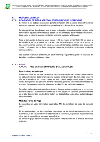 SERVICIO DE CONSULTORIA DE OBRA: CONTRATACIÓN PARA LA ELABORACION DEL EXPEDIENTE TECNICO DE LA OBRA: “MEJORAMIENTO DE LOS SER VICIOS DE
EDUCACIÓN PRIMARIA DE LA I.E N° 32720 EN LA LOCALIDAD DE MUCHCAY, DISTRITO DE LLATA, PROVINCIA DE HUAMALIES –REGIÓN HUÁNUCO.
ESPECIFICACIONES TECNICAS
76
1.7. MODULO ADEMOLER
1.7.1. DEMOLICION DE PISOS, VEREDAS, SOBRECIMIENTOS Y CIMIENTOS
Se refiere a los trabajos necesarios para la demolición total o parcial de construcciones
existentes, que sea necesario eliminar para el correcto desarrollo de las obras.
Se ejecutarán las demoliciones que le sean ordenadas, teniendo especial cuidado en la
remoción de aquellos elementos que deben ser desarmados y desmontados sin dañarlos,
tales como la cubierta, puertas, ventanas, aparatos sanitarios y lámparas.
Para la demolición de los muros en bloque H-10, los muros en ladrillo E=15, los pisos y
los cimientos, se deberá tener las precauciones necesarias para no afectar el estado de
las construcciones vecinas. En caso necesario el Contratista solicitará una inspección
ocular con intervención del Personero y del Interventor, lo cual se hará constar en el acta
correspondiente.
Las puertas y ventanas existentes, se desmontarán y se guardarán, para ser utilizadas en
los sitios que disponga la comunidad.
1.7.1.1. PISOS
1.7.1.1.1. PISO DE CEMENTO PULIDO E=2”, ADEMOLER
Descripción y Metodología
Contempla todos los trabajos necesarios para demoler el piso de cemento pulido. Dentro
de esta actividad se debe tener especial cuidado en la remoción de elementos y que no
afecten el estado de las construcciones vecinas u obras ya ejecutadas y que no atenten
contra la seguridad del personal de obra y terceros; para ello se contemplarán todas las
medidas de seguridad industrial y la previa aprobación por parte del supervisor.
Se deben incluir dentro de este ítem el costo de acarreo interno dentro de la obra como
hacia el exterior. Los escombros dentro de la obra deben ser ubicados provisionalmente
en el sitio determinado en el exterior deben ser depositados en los sitios autorizados por
las autoridades.
Medida y Forma de Pago
Se considera un valor por metros cuadrados (M2
) de demolición de pisos de cemento
pulido.
El aprovechamiento de los materiales resultantes de la demolición corresponderá al
Contratista, o en caso contrario le determinará el supervisor, si parte de esos materiales
sirve para la ejecución de las obras a construirse.
La forma de pago será de acuerdo a los precios determinados en el análisis de costos
unitarios.
 