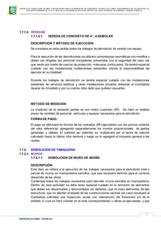 SERVICIO DE CONSULTORIA DE OBRA: CONTRATACIÓN PARA LA ELABORACION DEL EXPEDIENTE TECNICO DE LA OBRA: “MEJORAMIENTO DE LOS SER VICIOS DE
EDUCACIÓN PRIMARIA DE LA I.E N° 32720 EN LA LOCALIDAD DE MUCHCAY, DISTRITO DE LLATA, PROVINCIA DE HUAMALIES –REGIÓN HUÁNUCO.
ESPECIFICACIONES TECNICAS
77
1.7.1.2. VEREDAS
1.7.1.2.1. VEREDA DE CONCRETO DE 4”, ADEMOLER
DESCRIPCION Y MÉTODO DE EJECUCIÓN:
Se considera en esta partida todos los trabajos de demolición de vereda con equipo.
Para la ejecución de las demoliciones se utilizará compresoras neumáticas con martillos y
deben ser dirigidas por personal competente, prevenidos con la seguridad del caso, las
que serán por medio de cascos de protección, máscaras contra polvo. Se tendrá especial
cuidado con las instalaciones subterráneas existentes, siendo la responsabilidad del
ejecutor en su totalidad.
Durante los trabajos de demolición se tendrá especial cuidado con las instalaciones
existentes de servicios públicos y otras instalaciones privadas debiendo el Contratista
reparar de inmediato y por su cuenta, todo daño que pudiere causarles.
METODO DE MEDICION:
La medición de la presente partida es por metro cuadrado (M2
). Se hará un análisis
previo de cantidad de personal, vehículos y equipos necesarios para la demolición.
FORMADE PAGO:
El pago se efectuará en función de los metrados (M2
) ejecutados con los precios unitarios
del valor referencial, agregando separadamente los montos proporcionales de gastos
generales y utilidad. El subtotal así obtenido se multiplicará por el factor de relación
calculado hasta la última cifra decimal y luego se le agregará el impuesto general a las
ventas.
1.7.2. DEMOLICION DE TABIQUERIA
1.7.2.1. MUROS
1.7.2.1.1. DEMOLICION DE MURO DE ADOBE
DESCRIPCIÓN:
Este Ítem se refiera a la ejecución de los trabajos necesarios para la demolición total o
parcial de muros en mampostería sencillos, que sea necesario eliminar para el correcto
desarrollo de las obras.
Contempla todos los trabajos necesarios para demoler muros sencillos en mampostería.
Dentro de esta actividad se debe tener especial cuidado en la remoción de elementos
que deban ser desarmados y desmontados sin dañarlos, que no sean elementos de tipo
estructural, que no afecten el estado de las construcciones vecinas (en caso necesario el
Contratista solicitará una inspección ocular con intervención del Personero y/o de la
entidad, lo cual se hará constar en el acta correspondiente) u obras ya ejecutadas, y que
 