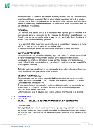 SERVICIO DE CONSULTORIA DE OBRA: CONTRATACIÓN PARA LA ELABORACION DEL EXPEDIENTE TECNICO DE LA OBRA: “MEJORAMIENTO DE LOS SER VICIOS DE
EDUCACIÓN PRIMARIA DE LA I.E N° 32720 EN LA LOCALIDAD DE MUCHCAY, DISTRITO DE LLATA, PROVINCIA DE HUAMALIES –REGIÓN HUÁNUCO.
ESPECIFICACIONES TECNICAS
78
no atenten contra la seguridad del personal de obra y terceros; para ello se contemplarán
todas las medidas de seguridad industrial y la previa aprobación por parte de la entidad.
Los escombros dentro de la obra deben ser ubicados provisionalmente en el sitio que la
entidad lo determine y en el exterior deben ser depositados en los sitios autorizados por
las autoridades municipales.
EJECUCIÓN:
Los métodos que deberá utilizar el Contratista serán aquellos que él considere más
convenientes para la ejecución de los trabajos de demolición especificados. Las
demoliciones se las efectuarán hasta el nivel del piso terminado, debiendo dejarse el
terreno correctamente nivelado y apisonado.
No se permitirá utilizar materiales provenientes de la demolición en trabajos de la nueva
edificación, salvo expresa autorización escrita la entidad.
El retiro de escombros deberá efectuarse antes de iniciarse la nueva edificación.
MATERIALES Y EQUIPOS:
Herramientas menores, carretillas, volquete y equipo de protección, el contratista utilizará
el equipo necesario para realizar estos trabajos, previa aceptación de la entidad.
Los equipos que emplee el Contratista en esta actividad deberán tener la aprobación
previa de la entidad y ser suficientes para garantizar el cumplimiento de esta especifición
y del programa de trabajo.
Todos los equipos empleados por el contratista deberán cumplir con las especificaciones
de normas ambientales y la aprobación de la entidad.
MEDIDAY FORMADE PAGO:
Se considera un valor por metros cuadrados (M2) de demolición de muros. Se medirá y
pagará por metro cuadrado (M²). Todo lo anterior debidamente aprobado por la entidad.
La medida será la tomada en sitio.
El aprovechamiento de los materiales resultantes de la demolición corresponderá a un
acuerdo entre el Contratista y la entidad, si parte de esos materiales sirve para la
ejecución de las obras a construirse.
La forma de pago será de acuerdo a los precios unitarios determinados en el contrato.
1.7.3. DESMONTAJES
1.7.3.1. CIELORASO
1.7.3.1.1. CIELORASO DE MADERAMACHIEMBRADA, DESMONTAJE
DESCRIPCIÓN
Corresponde al desmonte de todos los elementos que constituyen el cielo raso como son
las láminas, perfiles, de madera machihembrada y demás accesorios que lo constituyen;
las láminas serán inventariadas con el debido cuidado junto con todos sus elementos
accesorios.
 