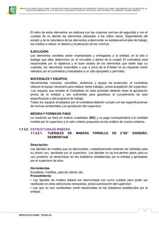 SERVICIO DE CONSULTORIA DE OBRA: CONTRATACIÓN PARA LA ELABORACION DEL EXPEDIENTE TECNICO DE LA OBRA: “MEJORAMIENTO DE LOS SER VICIOS DE
EDUCACIÓN PRIMARIA DE LA I.E N° 32720 EN LA LOCALIDAD DE MUCHCAY, DISTRITO DE LLATA, PROVINCIA DE HUAMALIES –REGIÓN HUÁNUCO.
ESPECIFICACIONES TECNICAS
79
El retiro de estos elementos se realizara con las mayores normas de seguridad y con el
cuidado de no afectar los elementos adosados a los cielos rasos. Dependiendo del
estado y de la naturaleza de los elementos a desmontar se establecerá el plan de trabajo,
los medios a utilizar, el destino y localización de los mismos.
EJECUCIÓN:
Los elementos servibles serán inventariados y entregados a la entidad, en el sitio o
bodega que ellos determinen en el inmueble o dentro de la ciudad; El contratista será
responsable por la vigilancia y el buen estado de los elementos que estén bajo su
custodia, los elementos inservibles o que a juicio de la Entidad no se requieran serán
retirados por el contratista y trasladados a un sitio apropiado y permitido.
MATERIALES Y EQUIPOS:
Herramientas menores, carretillas, andamios y equipo de protección, el contratista
utilizará el equipo necesario para realizar estos trabajos, previa aceptación del supervisor.
Los equipos que emplee el Contratista en esta actividad deberán tener la aprobación
previa de la entidad y ser suficientes para garantizar el cumplimiento de esta
especificación y del programa de trabajo.
Todos los equipos empleados por el contratista deberán cumplir con las especificaciones
de normas ambientales y la aprobación del supervisor.
MEDIDAY FORMADE PAGO
La medición se hará en metros cuadrados (M2) y su pago corresponderá a la cantidad
medida por el supervisor y al valor unitario propuesto en los análisis de costos unitarios.
1.7.3.2. ESTRUCTURADE MADERA
1.7.3.2.1. TIJERALES DE MADERA TORNILLO DE 2”X6” S/DISEÑO,
DESMONTAJE
Descripción:
Los tijerales de madera que se desmontara, cuidadosamente evitando ser dañadas para
su previo uso, aprobada por el supervisor. Los tijerales no se encuentren aptos para su
uso posterior se desecharan en los botaderos establecidos por la entidad y aprobados
por el supervisor de obra.
Herramientas
Escaleras, martillos, pata de cabras, etc.
Procedimiento
• Las tijerales de madera deberá ser desmontada con sumo cuidado para poder ser
reutilizado en otras estructuras necesarias, previa autorización del supervisor.
• Las que no son reutilizables serán desechadas en los botaderos establecidos por la
entidad.
 