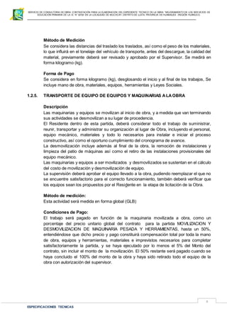 SERVICIO DE CONSULTORIA DE OBRA: CONTRATACIÓN PARA LA ELABORACION DEL EXPEDIENTE TECNICO DE LA OBRA: “MEJORAMIENTO DE LOS SER VICIOS DE
EDUCACIÓN PRIMARIA DE LA I.E N° 32720 EN LA LOCALIDAD DE MUCHCAY, DISTRITO DE LLATA, PROVINCIA DE HUAMALIES –REGIÓN HUÁNUCO.
ESPECIFICACIONES TECNICAS
8
Método de Medición
Se considera las distancias del traslado los traslados, así como el peso de los materiales,
lo que influirá en el tonelaje del vehículo de transporte, antes del descargue, la calidad del
material, previamente deberá ser revisado y aprobado por el Supervisor. Se medirá en
forma kilogramo (kg).
Forma de Pago
Se considera en forma kilogramo (kg), desglosando el inicio y al final de los trabajos, Se
incluye mano de obra, materiales, equipos, herramientas y Leyes Sociales.
1.2.5. TRANSPORTE DE EQUIPO DE EQUIPOS Y MAQUINARIAS ALAOBRA
Descripción
Las maquinarias y equipos se movilizan al inicio de obra, y a medida que van terminando
sus actividades se desmovilizan a su lugar de procedencia.
El Residente dentro de esta partida, deberá considerar todo el trabajo de suministrar,
reunir, transportar y administrar su organización al lugar de Obra, incluyendo el personal,
equipo mecánico, materiales y todo lo necesarios para instalar e iniciar el proceso
constructivo, así como el oportuno cumplimiento del cronograma de avance.
La desmovilización incluye además al final de la obra, la remoción de instalaciones y
limpieza del patio de máquinas así como el retiro de las instalaciones provisionales del
equipo mecánico.
Las maquinarias y equipos a ser movilizados y desmovilizados se sustentan en el cálculo
del costo de movilización y desmovilización de equipo.
La supervisión deberá aprobar el equipo llevado a la obra, pudiendo reemplazar el que no
se encuentre satisfactorio para el correcto funcionamiento, también deberá verificar que
los equipos sean los propuestos por el Residente en la etapa de licitación de la Obra.
Método de medición:
Esta actividad será medida en forma global (GLB)
Condiciones de Pago:
El trabajo será pagado en función de la maquinaria movilizada a obra, como un
porcentaje del precio unitario global del contrato para la partida MOVILIZACION Y
DESMOVILIZACION DE MAQUINARIA PESADA Y HERRAMIENTAS, hasta un 50%,
entendiéndose que dicho precio y pago constituirá compensación total por toda la mano
de obra, equipos y herramientas, materiales e imprevistos necesarios para completar
satisfactoriamente la partida, y se haya ejecutado por lo menos el 5% del Monto del
contrato, sin incluir el monto de la movilización. El 50% restante será pagado cuando se
haya concluido el 100% del monto de la obra y haya sido retirado todo el equipo de la
obra con autorización del supervisor.
 