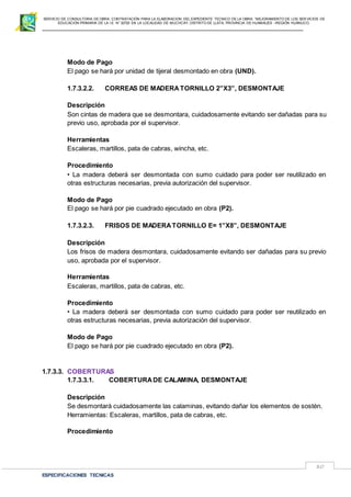 SERVICIO DE CONSULTORIA DE OBRA: CONTRATACIÓN PARA LA ELABORACION DEL EXPEDIENTE TECNICO DE LA OBRA: “MEJORAMIENTO DE LOS SER VICIOS DE
EDUCACIÓN PRIMARIA DE LA I.E N° 32720 EN LA LOCALIDAD DE MUCHCAY, DISTRITO DE LLATA, PROVINCIA DE HUAMALIES –REGIÓN HUÁNUCO.
ESPECIFICACIONES TECNICAS
80
Modo de Pago
El pago se hará por unidad de tijeral desmontado en obra (UND).
1.7.3.2.2. CORREAS DE MADERATORNILLO 2”X3”, DESMONTAJE
Descripción
Son cintas de madera que se desmontara, cuidadosamente evitando ser dañadas para su
previo uso, aprobada por el supervisor.
Herramientas
Escaleras, martillos, pata de cabras, wincha, etc.
Procedimiento
• La madera deberá ser desmontada con sumo cuidado para poder ser reutilizado en
otras estructuras necesarias, previa autorización del supervisor.
Modo de Pago
El pago se hará por pie cuadrado ejecutado en obra (P2).
1.7.3.2.3. FRISOS DE MADERATORNILLO E= 1”X8”, DESMONTAJE
Descripción
Los frisos de madera desmontara, cuidadosamente evitando ser dañadas para su previo
uso, aprobada por el supervisor.
Herramientas
Escaleras, martillos, pata de cabras, etc.
Procedimiento
• La madera deberá ser desmontada con sumo cuidado para poder ser reutilizado en
otras estructuras necesarias, previa autorización del supervisor.
Modo de Pago
El pago se hará por pie cuadrado ejecutado en obra (P2).
1.7.3.3. COBERTURAS
1.7.3.3.1. COBERTURADE CALAMINA, DESMONTAJE
Descripción
Se desmontará cuidadosamente las calaminas, evitando dañar los elementos de sostén.
Herramientas: Escaleras, martillos, pata de cabras, etc.
Procedimiento
 