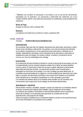 SERVICIO DE CONSULTORIA DE OBRA: CONTRATACIÓN PARA LA ELABORACION DEL EXPEDIENTE TECNICO DE LA OBRA: “MEJORAMIENTO DE LOS SER VICIOS DE
EDUCACIÓN PRIMARIA DE LA I.E N° 32720 EN LA LOCALIDAD DE MUCHCAY, DISTRITO DE LLATA, PROVINCIA DE HUAMALIES –REGIÓN HUÁNUCO.
ESPECIFICACIONES TECNICAS
81
• Mediante una escalera se alcanzarán a los techos y con el uso de las herramientas
apropiadas por el supervisor, se comenzará a desmontar las calaminas con sumo
cuidado evitando daños a las calaminas para poder ser reutilizados, previo aceptación del
supervisor.
Modo de Pago
El pago se hará por metro cuadrado (M2
).
Medición
La Cobertura de Calamina se medirá en metros cuadrados (M2
).
1.7.3.4. PUERTAS
1.7.3.4.1. PUERTA METALICADESMONTAJE
DESCRIPCIÓN
Se consideran bajo este ítem los trabajos necesarios para desmontar, almacenar y retirar
de las zonas sometidas a adecuación, las puertas y sus marcos previamente indicados
en los planos arquitectónicos, en las especificaciones particulares o definidas por la
entidad. Dependiendo del estado y de la naturaleza de los elementos a desmontar se
establecerá el plan de trabajo, los medios a utilizar, el destino y localización de los
mismos; así como la metodología de la entrega.
EJECUCIÓN
En el desarrollo de esta actividad se tendrá en cuenta el desmonte de las puertas con sus
correspondientes marcos, teniendo especial cuidado de no dañar las áreas aledañas
(muros y pisos). El desmonte se hará con el mayor cuidado utilizando la herramienta
adecuada para este tipo de labor. Los elementos servibles serán inventariados y
entregados al funcionario de la entidad, en el sitio o bodega que ellos determinen; El
contratista será responsable por la vigilancia y el buen estado de los elementos que estén
bajo su custodia, los elementos inservibles o que a juicio de la Entidad no se requieran
serán retirados por el contratista y trasladados a un sitio apropiado y permitido.
Los métodos que deberá utilizar el Contratista serán aquellos que él considere más
convenientes para la ejecución de los trabajos de desmonte especificados.
MATERIALES Y EQUIPOS
Herramientas menores, carretillas, volquete y equipo de protección, el contratista utilizará
el equipo necesario para realizar estos trabajos, previa aceptación de la entidad.
Los equipos que emplee el Contratista en esta actividad deberán tener la aprobación
previa de la entidad y ser suficientes para garantizar el cumplimiento de esta
especificación y del programa de trabajo.
Todos los equipos empleados por el contratista deberán cumplir con las especificaciones
de normas ambientales y la aprobación de la entidad.
 