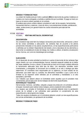 SERVICIO DE CONSULTORIA DE OBRA: CONTRATACIÓN PARA LA ELABORACION DEL EXPEDIENTE TECNICO DE LA OBRA: “MEJORAMIENTO DE LOS SER VICIOS DE
EDUCACIÓN PRIMARIA DE LA I.E N° 32720 EN LA LOCALIDAD DE MUCHCAY, DISTRITO DE LLATA, PROVINCIA DE HUAMALIES –REGIÓN HUÁNUCO.
ESPECIFICACIONES TECNICAS
82
MEDIDAY FORMADE PAGO
La unidad de medida será por metro cuadrado (M2) de desmonte de puertas metálicas en
madera con marco entregada y recibida a satisfacción por la entidad. El pago se hará con
base en el precio unitario pactado en el contrato.
El análisis para precio unitario deberá considerar el valor de los equipos, herramientas,
transportes internos y externos, mano de obra y sus prestaciones sociales, señalización,
vallas, protecciones y en general todos los costos necesarios para ejecutar las
actividades.
1.7.3.5. VENTANA
1.7.3.5.1. VENTANA METALICA, DESMONTAJE
DESCRIPCIÓN
Se consideran bajo este ítem los trabajos necesarios para desmontar, almacenar y retirar
de las zonas sometidas a adecuación, las ventanas fijas de acuerdo a los planos
previamente indicadas en los planos arquitectónicos, en las especificaciones particulares
o definidas por la entidad. Dependiendo del estado y de la naturaleza de los elementos a
desmontar se establecerá el plan de trabajo, los medios a utilizar, el destino y localización
de los mismos; así como la metodología de la entrega.
EJECUCIÓN
En el desarrollo de esta actividad se tendrá en cuenta el desmonte de las ventanas fijas
según diseño con sus correspondientes marcos, teniendo especial cuidado de no dañar
las áreas aledañas (muros y pisos). El desmonte se hará con el mayor cuidado utilizando
la herramienta adecuada para este tipo de labor. Los elementos servibles serán
inventariados y entregados al funcionario de la entidad, en el sitio o bodega que ellos
determinen; El contratista será responsable por la vigilancia y el buen estado de los
elementos que estén bajo su custodia, los elementos inservibles o que a juicio de la
Entidad no se requieran serán retirados por el contratista y trasladados a un sitio
apropiado y permitido.
Los métodos que deberá utilizar el Contratista serán aquellos que él considere más
convenientes para la ejecución de los trabajos de desmonte especificados.
MATERIALES Y EQUIPOS
Herramientas menores, carretillas, volquete y equipo de protección, el contratista utilizará
el equipo necesario para realizar estos trabajos, previa aceptación de la entidad.
Los equipos que emplee el Contratista en esta actividad deberán tener la aprobación
previa de la entidad y ser suficientes para garantizar el cumplimiento de esta
especificación y del programa de trabajo.
Todos los equipos empleados por el contratista deberán cumplir con las especificaciones
de normas ambientales y la aprobación de la entidad.
MEDIDAY FORMADE PAGO
 