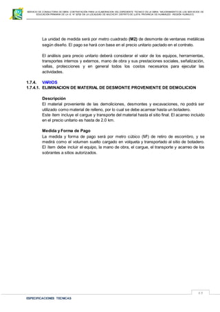 SERVICIO DE CONSULTORIA DE OBRA: CONTRATACIÓN PARA LA ELABORACION DEL EXPEDIENTE TECNICO DE LA OBRA: “MEJORAMIENTO DE LOS SER VICIOS DE
EDUCACIÓN PRIMARIA DE LA I.E N° 32720 EN LA LOCALIDAD DE MUCHCAY, DISTRITO DE LLATA, PROVINCIA DE HUAMALIES –REGIÓN HUÁNUCO.
ESPECIFICACIONES TECNICAS
83
La unidad de medida será por metro cuadrado (M2) de desmonte de ventanas metálicas
según diseño. El pago se hará con base en el precio unitario pactado en el contrato.
El análisis para precio unitario deberá considerar el valor de los equipos, herramientas,
transportes internos y externos, mano de obra y sus prestaciones sociales, señalización,
vallas, protecciones y en general todos los costos necesarios para ejecutar las
actividades.
1.7.4. VARIOS
1.7.4.1. ELIMINACION DE MATERIAL DE DESMONTE PROVENIENTE DE DEMOLICION
Descripción
El material proveniente de las demoliciones, desmontes y excavaciones, no podrá ser
utilizado como material de relleno, por lo cual se debe acarrear hasta un botadero.
Este ítem incluye el cargue y transporte del material hasta el sitio final. El acarreo incluido
en el precio unitario es hasta de 2.0 km.
Medida y Forma de Pago
La medida y forma de pago será por metro cúbico (M3
) de retiro de escombro, y se
medirá como el volumen suelto cargado en volqueta y transportado al sitio de botadero.
El ítem debe incluir el equipo, la mano de obra, el cargue, el transporte y acarreo de los
sobrantes a sitios autorizados.
 