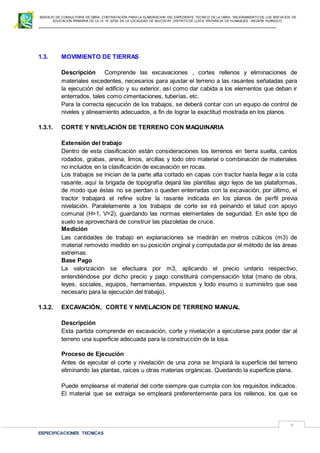SERVICIO DE CONSULTORIA DE OBRA: CONTRATACIÓN PARA LA ELABORACION DEL EXPEDIENTE TECNICO DE LA OBRA: “MEJORAMIENTO DE LOS SER VICIOS DE
EDUCACIÓN PRIMARIA DE LA I.E N° 32720 EN LA LOCALIDAD DE MUCHCAY, DISTRITO DE LLATA, PROVINCIA DE HUAMALIES –REGIÓN HUÁNUCO.
ESPECIFICACIONES TECNICAS
9
1.3. MOVIMIENTO DE TIERRAS
Descripción Comprende las excavaciones , cortes rellenos y eliminaciones de
materiales excedentes, necesarios para ajustar el terreno a las rasantes señaladas para
la ejecución del edificio y su exterior, así como dar cabida a los elementos que deban ir
enterrados, tales como cimentaciones, tuberías, etc.
Para la correcta ejecución de los trabajos, se deberá contar con un equipo de control de
niveles y alineamiento adecuados, a fin de lograr la exactitud mostrada en los planos.
1.3.1. CORTE Y NIVELACIÓN DE TERRENO CON MAQUINARIA
Extensión del trabajo
Dentro de esta clasificación están consideraciones los terrenos en tierra suelta, cantos
rodados, grabas, arena, limos, arcillas y todo otro material o combinación de materiales
no incluidos en la clasificación de excavación en rocas.
Los trabajos se inician de la parte alta cortado en capas con tractor hasta llegar a la cota
rasante, aquí la brigada de topografía dejará las plantillas algo lejos de las plataformas,
de modo que éstas no se pierdan o queden enterradas con la excavación, por último, el
tractor trabajará el refine sobre la rasante indicada en los planos de perfil previa
nivelación. Paralelamente a los trabajos de corte se irá peinando el talud con apoyo
comunal (H=1, V=2), guardando las normas elementales de seguridad. En este tipo de
suelo se aprovechará de construir las plazoletas de cruce.
Medición
Las cantidades de trabajo en explanaciones se medirán en metros cúbicos (m3) de
material removido medido en su posición original y computada por el método de las áreas
extremas.
Base Pago
La valorización se efectuara por m3, aplicando el precio unitario respectivo,
entendiéndose por dicho precio y pago constituirá compensación total (mano de obra,
leyes, sociales, equipos, herramientas, impuestos y todo insumo o suministro que sea
necesario para la ejecución del trabajo).
1.3.2. EXCAVACIÓN, CORTE Y NIVELACION DE TERRENO MANUAL
Descripción
Esta partida comprende en excavación, corte y nivelación a ejecutarse para poder dar al
terreno una superficie adecuada para la construcción de la losa.
Proceso de Ejecución
Antes de ejecutar el corte y nivelación de una zona se limpiará la superficie del terreno
eliminando las plantas, raíces u otras materias orgánicas. Quedando la superficie plana.
Puede emplearse el material del corte siempre que cumpla con los requisitos indicados.
El material que se extraiga se empleará preferentemente para los rellenos, los que se
 