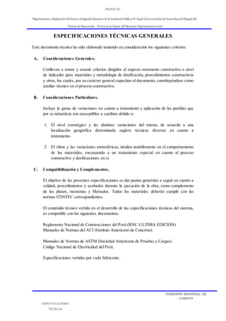 PROYECTO:
“Mejoramiento y Ampliación del Servicio Integrado Educativo de la Institución Publica N° 62508 de la Localidad de Santa Rosa de Pijuayal del
Distrito de Manseriche – Provincia de Datem del Marañón-Departamento Loreto”
ESPECIFICACIONES
TECNICAS
GOBIERNO REGIONAL DE
LORETO
ESPECIFICACIONES TÉCNICAS GENERALES
Este documento técnico ha sido elaborado teniendo en consideración los siguientes criterios:
A. Consideraciones Generales.
Conllevan a tomar y asumir criterios dirigidos al aspecto netamente constructivo a nivel
de indicador para materiales y metodología de dosificación, procedimientos constructivos
y otros, los cuales, por su carácter general capacitan al documento, constituyéndose como
auxiliar técnico en el proceso constructivo.
B. Consideraciones Particulares.
Incluye la gama de variaciones en cuánto a tratamiento y aplicación de las partidas que
por su naturaleza son susceptibles a cambios debido a:
1. El nivel estratégico y las distintas variaciones del mismo, de acuerdo a una
localización geográfica determinada sugiere técnicas diversas en cuanto a
tratamiento.
2. El clima y las variaciones atmosféricas, inciden notablemente en el comportamiento
de los materiales, encauzando a un tratamiento especial en cuanto al proceso
constructivo y dosificaciones en si.
C. Compatibilización y Complementos.
El objetivo de las presentes especificaciones es dar pautas generales a seguir en cuanto a
calidad, procedimientos y acabados durante la ejecución de la obra, como complemento
de los planos, memorias y Metrados. Todos los materiales deberán cumplir con las
normas ITINTEC correspondientes.
El contenido técnico vertido en el desarrollo de las especificaciones técnicas del sistema,
es compatible con los siguientes documentos:
Reglamento Nacional de Construcciones del Perú (RNC-ULTIMA EDICIÓN)
Manuales de Normas del ACI (Instituto Americano de Concreto).
Manuales de Normas de ASTM (Sociedad Americana de Pruebas y Cargas)
Código Nacional de Electricidad del Perú.
Especificaciones vertidas por cada fabricante.
 