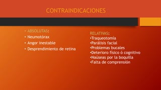 CONTRAINDICACIONES
• ABSOLUTAS:
• Neumotórax
• Angor inestable
• Desprendimiento de retina
RELATIVAS:
•Traqueotomía
•Parálisis facial
•Problemas bucales
•Deterioro físico ó cognitivo
•Naúseas por la boquilla
•Falta de comprensión
 