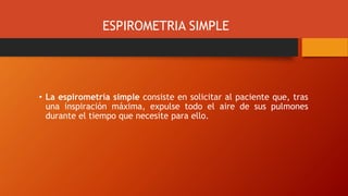 ESPIROMETRIA SIMPLE
• La espirometría simple consiste en solicitar al paciente que, tras
una inspiración máxima, expulse todo el aire de sus pulmones
durante el tiempo que necesite para ello.
 
