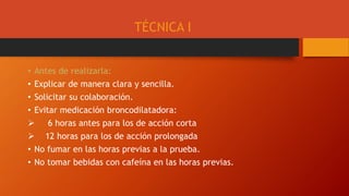 TÉCNICA I
• Antes de realizarla:
• Explicar de manera clara y sencilla.
• Solicitar su colaboración.
• Evitar medicación broncodilatadora:
 6 horas antes para los de acción corta
 12 horas para los de acción prolongada
• No fumar en las horas previas a la prueba.
• No tomar bebidas con cafeína en las horas previas.
 