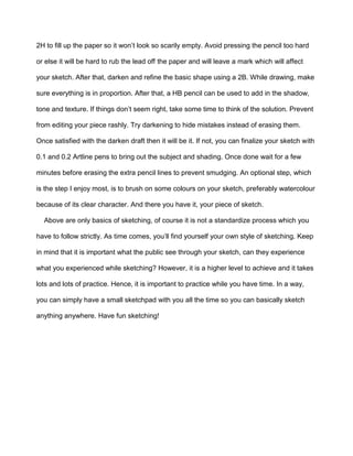 2H to fill up the paper so it won’t look so scarily empty. Avoid pressing the pencil too hard
or else it will be hard to rub the lead off the paper and will leave a mark which will affect
your sketch. After that, darken and refine the basic shape using a 2B. While drawing, make
sure everything is in proportion. After that, a HB pencil can be used to add in the shadow,
tone and texture. If things don’t seem right, take some time to think of the solution. Prevent
from editing your piece rashly. Try darkening to hide mistakes instead of erasing them.
Once satisfied with the darken draft then it will be it. If not, you can finalize your sketch with
0.1 and 0.2 Artline pens to bring out the subject and shading. Once done wait for a few
minutes before erasing the extra pencil lines to prevent smudging. An optional step, which
is the step I enjoy most, is to brush on some colours on your sketch, preferably watercolour
because of its clear character. And there you have it, your piece of sketch.
Above are only basics of sketching, of course it is not a standardize process which you
have to follow strictly. As time comes, you’ll find yourself your own style of sketching. Keep
in mind that it is important what the public see through your sketch, can they experience
what you experienced while sketching? However, it is a higher level to achieve and it takes
lots and lots of practice. Hence, it is important to practice while you have time. In a way,
you can simply have a small sketchpad with you all the time so you can basically sketch
anything anywhere. Have fun sketching!
 