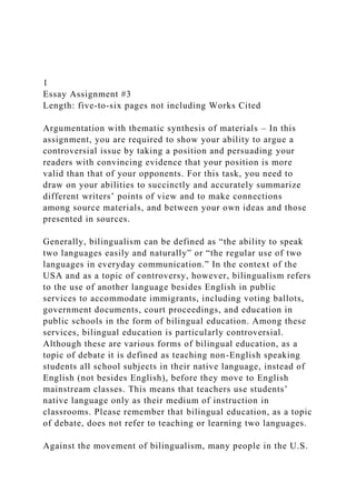 1
Essay Assignment #3
Length: five-to-six pages not including Works Cited
Argumentation with thematic synthesis of materials – In this
assignment, you are required to show your ability to argue a
controversial issue by taking a position and persuading your
readers with convincing evidence that your position is more
valid than that of your opponents. For this task, you need to
draw on your abilities to succinctly and accurately summarize
different writers’ points of view and to make connections
among source materials, and between your own ideas and those
presented in sources.
Generally, bilingualism can be defined as “the ability to speak
two languages easily and naturally” or “the regular use of two
languages in everyday communication.” In the context of the
USA and as a topic of controversy, however, bilingualism refers
to the use of another language besides English in public
services to accommodate immigrants, including voting ballots,
government documents, court proceedings, and education in
public schools in the form of bilingual education. Among these
services, bilingual education is particularly controversial.
Although these are various forms of bilingual education, as a
topic of debate it is defined as teaching non-English speaking
students all school subjects in their native language, instead of
English (not besides English), before they move to English
mainstream classes. This means that teachers use students’
native language only as their medium of instruction in
classrooms. Please remember that bilingual education, as a topic
of debate, does not refer to teaching or learning two languages.
Against the movement of bilingualism, many people in the U.S.
 