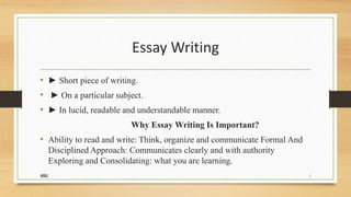 Essay Writing
• ► Short piece of writing.
• ► On a particular subject.
• ► In lucid, readable and understandable manner.
Why Essay Writing Is Important?
• Ability to read and write: Think, organize and communicate Formal And
Disciplined Approach: Communicates clearly and with authority
Exploring and Consolidating: what you are learning.
NSU 1
 