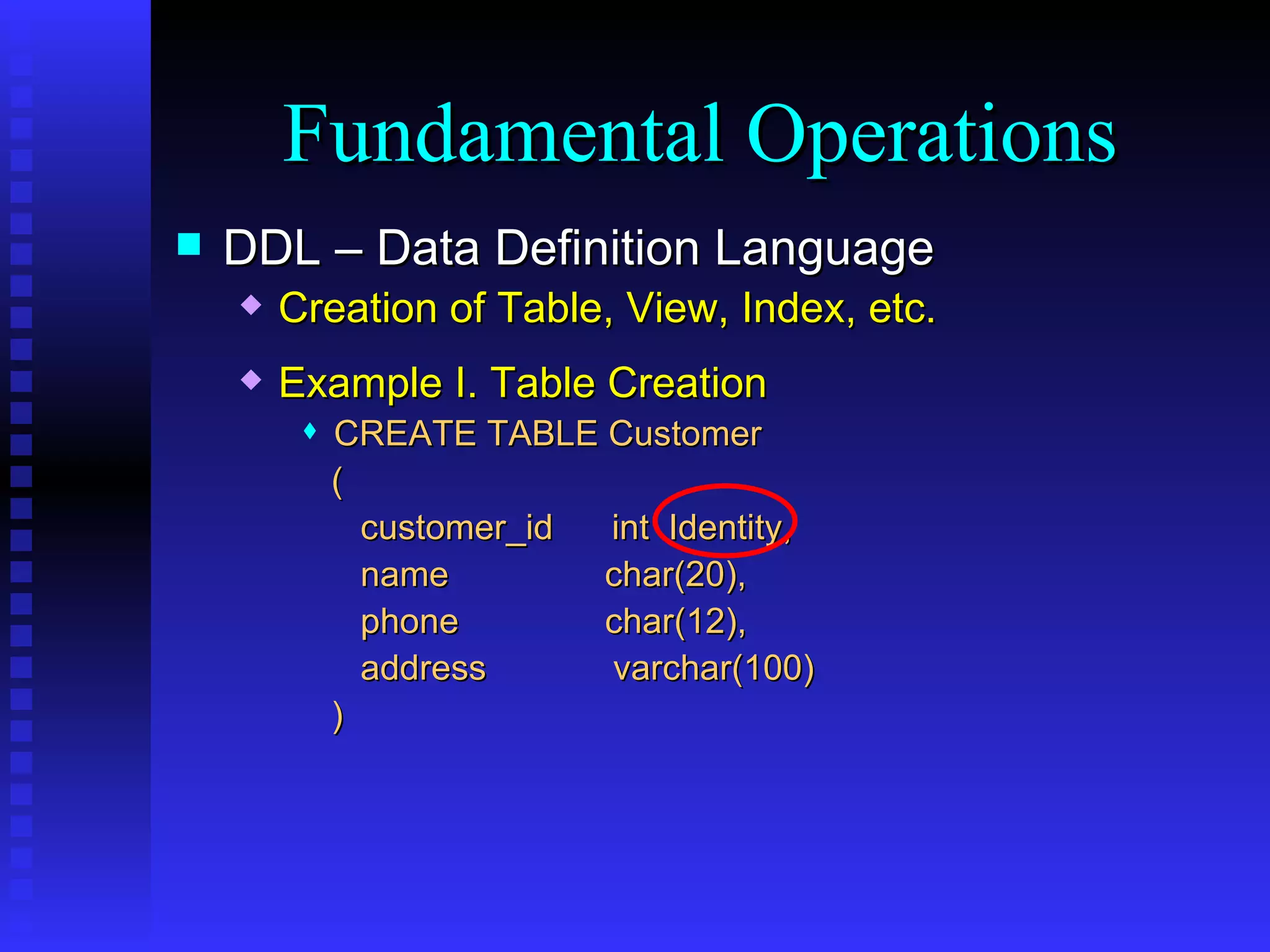 DDL – Data Definition Language Creation of Table, View, Index, etc. Example I. Table Creation CREATE TABLE Customer ( customer_id  int  Identity, name  char(20), phone  char(12), address  varchar(100) ) Fundamental Operations 