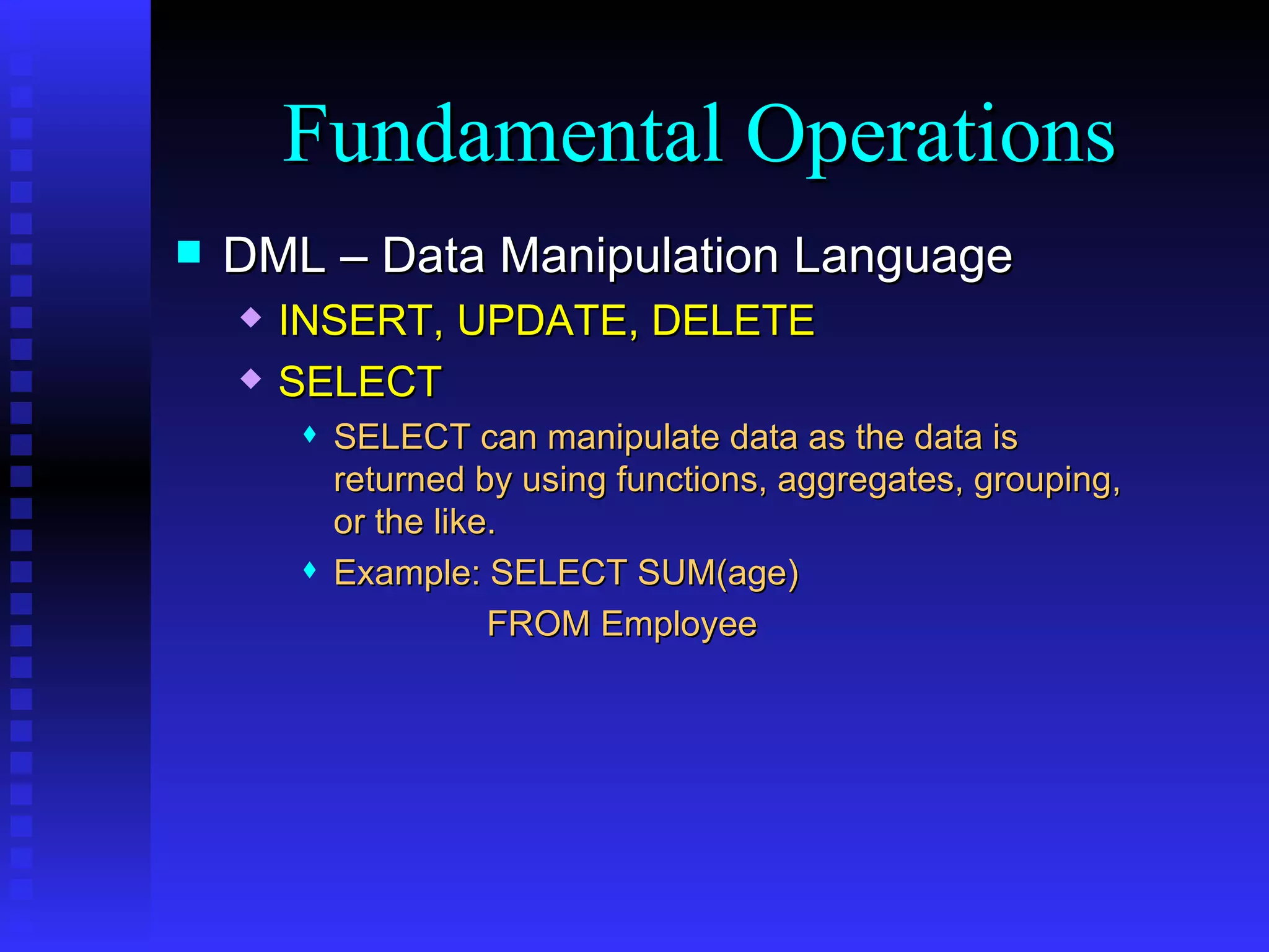 DML – Data Manipulation Language INSERT, UPDATE, DELETE SELECT SELECT can manipulate data as the data is returned by using functions, aggregates, grouping, or the like. Example: SELECT SUM(age) FROM Employee Fundamental Operations 