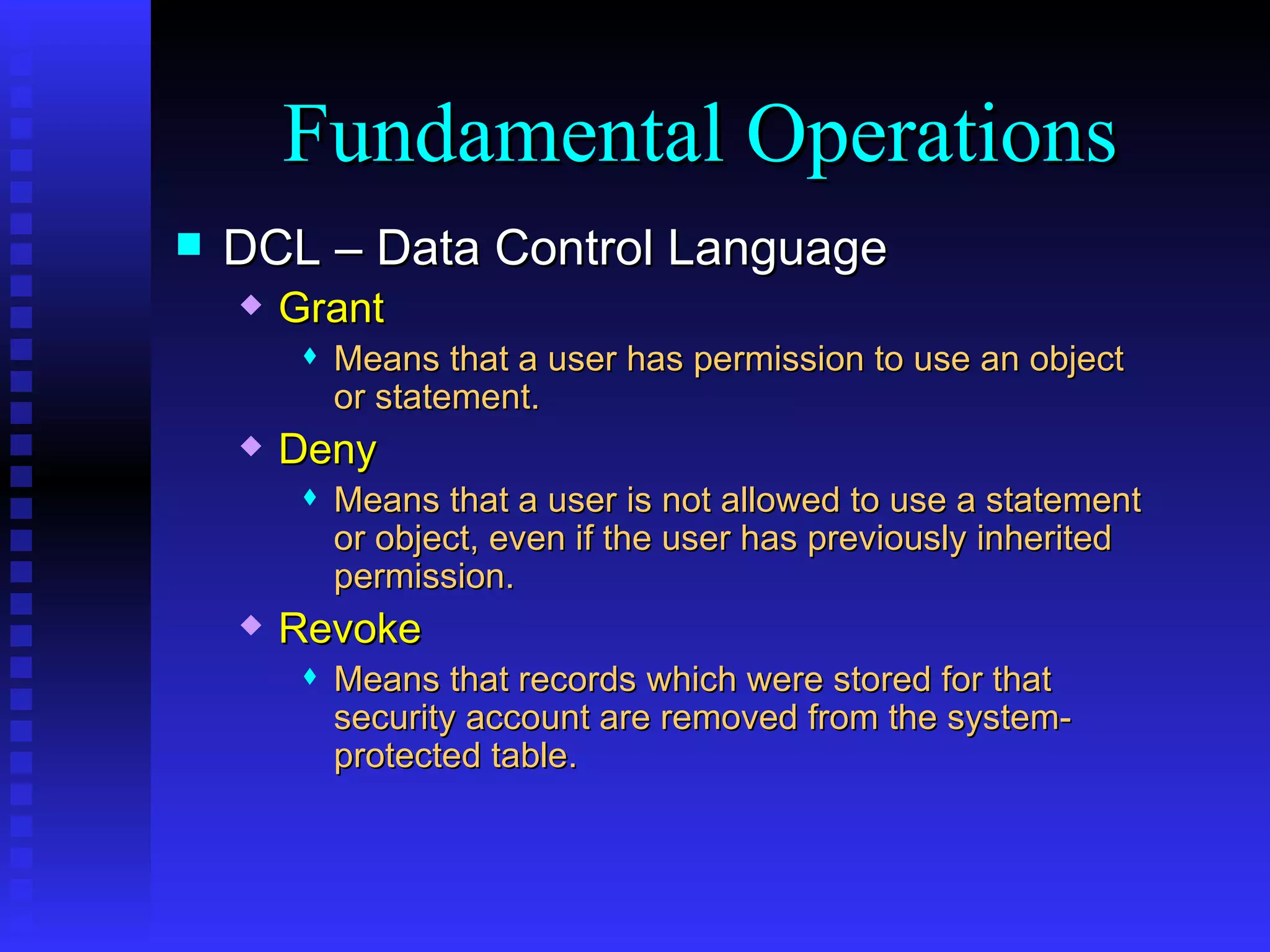 DCL – Data Control Language Grant Means that a user has permission to use an object or statement. Deny Means that a user is not allowed to use a statement or object, even if the user has previously inherited permission. Revoke Means that records which were stored for that security account are removed from the system-protected table. Fundamental Operations 