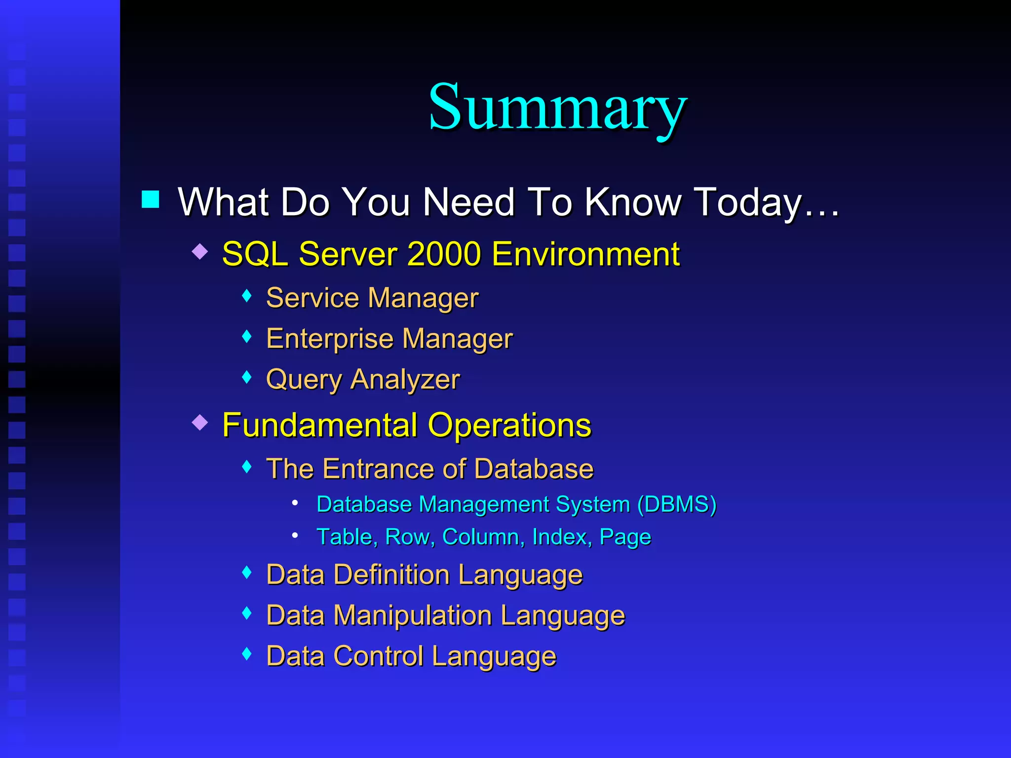What Do You Need To Know Today… SQL Server 2000 Environment Service Manager Enterprise Manager Query Analyzer Fundamental Operations The Entrance of Database Database Management System (DBMS)  Table, Row, Column, Index, Page Data Definition Language Data Manipulation Language Data Control Language Summary 
