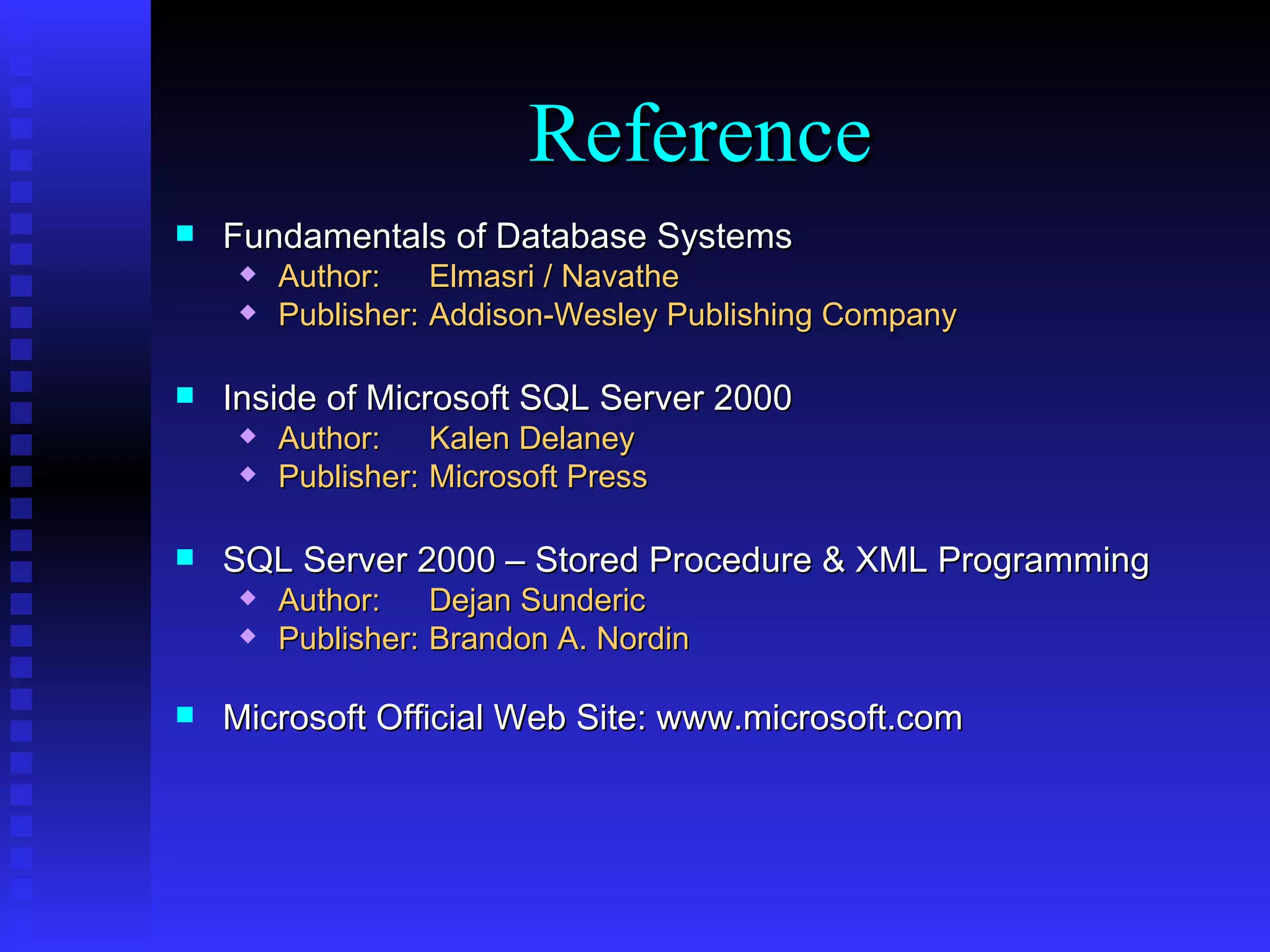 Fundamentals of Database Systems Author: Elmasri / Navathe Publisher: Addison-Wesley Publishing Company Inside of Microsoft SQL Server 2000 Author: Kalen Delaney Publisher: Microsoft Press SQL Server 2000 – Stored Procedure & XML Programming Author: Dejan Sunderic Publisher: Brandon A. Nordin Microsoft Official Web Site: www.microsoft.com Reference 
