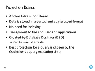 21
Projection Basics
• Anchor table is not stored
• Data is stored in a sorted and compressed format
• No need for indexing
• Transparent to the end user and applications
• Created by Database Designer (DBD)
– Can be manually created
• Best projection for a query is chosen by the
Optimizer at query execution time
 
