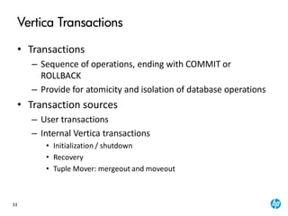 33
Vertica Transactions
• Transactions
– Sequence of operations, ending with COMMIT or
ROLLBACK
– Provide for atomicity and isolation of database operations
• Transaction sources
– User transactions
– Internal Vertica transactions
• Initialization / shutdown
• Recovery
• Tuple Mover: mergeout and moveout
 