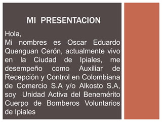 MI PRESENTACION
Hola,
Mi nombres es Oscar Eduardo
Quenguan Cerón, actualmente vivo
en la Ciudad de Ipiales, me
desempeño como Auxiliar de
Recepción y Control en Colombiana
de Comercio S.A y/o Alkosto S.A,
soy Unidad Activa del Benemérito
Cuerpo de Bomberos Voluntarios
de Ipiales.
 