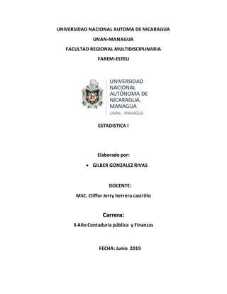 UNIVERSIDAD NACIONAL AUTOMA DE NICARAGUA
UNAN-MANAGUA
FACULTAD REGIONAL MULTIDISCIPLINARIA
FAREM-ESTELI
ESTADISTICA I
Elaborado por:
 GILBER GONZALEZ RIVAS
DOCENTE:
MSC. Cliffor Jerry herrera castrillo
Carrera:
II Año Contaduría pública y Finanzas
FECHA: Junio 2019
 