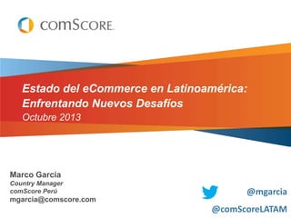 Estado del eCommerce en Latinoamérica:
Enfrentando Nuevos Desafíos
Octubre 2013

Marco García
Country Manager
comScore Perú

mgarcia@comscore.com

@mgarcia
@comScoreLATAM

 