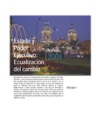 Estado y
Poder
Ejecutivo:
Ecualización
del cambio.
30 de julio
2009
Aprobadas las normas de modernización del Estado y Orgánica del Poder
Ejecutivo, ¿Cómo articula al Estado Peruano el Nuevo Poder Ejecutivo? No
hay respuesta única ni propósito único en la ley de la materia, y no se
señala el tipo de Estado que se espera lograr, ya que éste depende del
grado de influencia que para dicho bienestar general se requiera.
Modernización y Poder Ejecutivo apuntan a una idea de dimensión o
tamaño, y la referencia al tema más cercana la da la LOPE, que señala los
ministerios y entidades públicas ejercen sus funciones en respuesta a una o
varias áreas programáticas de acción, las cuales son definidas para el
cumplimiento de las funciones primordiales del Estado y para el logro de sus
objetivos y metas.
Artículo 1
 