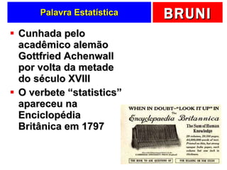 Palavra Estatística Cunhada pelo acadêmico alemão  Gottfried Achenwall por volta da metade do século XVIII O verbete “statistics” apareceu na Enciclopédia Britânica em 1797 