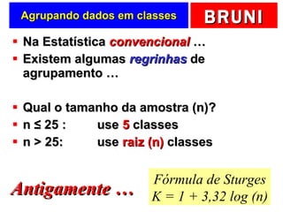 Agrupando dados em classes Na Estatística  convencional  … Existem algumas  regrinhas  de agrupamento … Qual o tamanho da amostra (n)? n  ≤  25 :  use  5  classes n > 25:  use  raiz (n)  classes Fórmula de Sturges K = 1 + 3,32 log (n) Antigamente … 