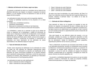 Diseño de Plantas
3/13
1.- Métodos de Estimación de Costos, según sus tipos.
En general un estimado de costo es un pronóstico de los costos de los
diferentes elementos que integran un proyecto o programa de alcance
definido y el cual respalda la toma de decisiones en cada una de las
etapas de dicho proyecto.
Los estimados de costos sirven para cubrir los siguientes objetivos:
 Evaluar la factibilidad económica de los proyectos en su etapa
conceptual.
 Análisis de su rentabilidad económica.
 Aprobación presupuestaria.
 Base para la comparación de ofertas en las licitaciones.
 Control de costos en la fase de construcción del proyecto.
La confiabilidad o certeza de un estimado al igual que la calidad del
mismo va depender de la metodología y calidad de información de
costos que se disponga al momento de la elaboración, de los factores
relacionados con la calidad, el grado de definición de la ingeniería,
además del tiempo planificado para el diseño, procura de los equipos y
materiales, licitación y construcción de proyectos. A continuación se
presentara una breve descripción de los estimados de costos
desarrollados en las diferentes etapas de ingeniería.
1.1.- Tipos de Estimados de Costos.
Existen varios esquemas de clasificación de los estimados de costos
los cuales han sido definidos por diferentes organizaciones según
distintos criterios. A continuación se describe una clasificación de los
estimados de costos comúnmente empleada en la Industria Petrolera
para la aprobación presupuestaria, licitaciones y control de costos de los
proyectos de inversión. Esta clasificación es reportada por Association
for the Advancement of Cost Engineering (AACE).
Los estimados de costos han sido clasificados en:
 Clase 5: Estimado de Orden de Magnitud.
 Clase 4: Estimado de Costo para Estudio.
 Clase 3: Estimado de costo Preliminar.
 Clase 2: Estimado de Costo Definitivo.
 Clase 1: Estimado de Costo Detallado.
De estos cinco tipos de estimados, los cuatro primeros, del Clase 5 al
Clase 2 son obtenidos durante el desarrollo de la Ingeniería Básica de un
proyecto, mientras el estimado Clase 1 se obtiene en la fase de
Ingeniería de Detalle.
1.1.1.- Estimado de Orden de Magnitud.
Este estimado se utiliza con el propósito de respaldar la toma de
decisión con respecto a la preparación del plan a mediano plazo de los
proyectos y solicitar fondos para completar la Ingeniería Conceptual (IC).
Se aplica cuando se ha determinado la necesidad de un bien o servicio
y/o se ha iniciado la fase de IC, específicamente durante el desarrollo del
Estudio de Factibilidad.
Este está basado en una definición global del proyecto y de sus
principales unidades de proceso. La información disponible se limita
esencialmente al tamaño o la ubicación general, al tipo de producto, al
tipo de alimentación, trabajo de laboratorio, ubicación geográfica,
especificación preliminar de los insumos y productos.
Para su elaboración se presume que el proyecto será similar en costo
a uno ejecutado previamente, tomando en consideración que el proyecto
es diferente en combinaciones específicas de equipos y su ubicación. En
la estimación se emplean datos históricos de costos de proyectos
ejecutados o curvas de costo de unidades y/o equipos de procesos
similares, correlacionadas por su capacidad y corregidas por índices de
precios, factores de ubicación geográfica, etc.
Su precisión y confiabilidad dependerá de la pericia con que se evalué,
factorice o escale la información de costos de proyectos similares,
anteriormente ejecutados o en etapas de desarrollo.
 