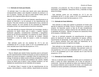 Diseño de Plantas
4/13
1.1.2.- Estimado de Costo para Estudio.
El estimado clase 4 se utiliza para decidir entre varias alternativas
conceptualmente viables o para respaldar la decisión de continuar o no
con el proyecto. También con este se puede solicitar fondos para la
ejecución de la Ingeniería Básica (IB) de un proyecto.
Este se estima cuando la IC está casi finalizada, específicamente en el
Estudio de Definición, y se ha avanzado en las especificaciones del
proyecto. Para este momento se han seleccionado el tipo y tamaño de
equipos mayores, así como también se han preparado los diagramas
principales de flujo y los requerimientos de servicios industriales.
Para este estimado se requiere información de la tecnología, tamaño y
parámetros de diseño claves para la planta y equipos mayores,
localización geográfica, consideraciones ambientales y topográficas,
alcance de los servicios industriales y los sistemas de control, alarma y
protección. En la elaboración del estimado se emplean métodos
factorizados y curvas de costos de equipos y costos de proyectos
similares.
Este estimado cuenta con una exactitud de ±10 % con una
confiabilidad del 30 %, es decir, existe un 30 % de probabilidad que el
costo calculado sea el costo final del proyecto en ±10 %.
1.1.3.- Estimado de costo Preliminar.
Éste es utilizado para solicitar fondos requeridos para la culminación
de la IB, específicamente el Diseño de Equipos y/o para la colocación de
órdenes de compra de equipos y materiales críticos de largo tiempo de
entrega. El estimado se realiza cuando la IB esta completada en un 60 %
y se han concluido los estudios para establecer tipo, tamaño, detalles
críticos de diseño para la planta y otras unidades auxiliares y se han
detallado las características de los materiales de los equipos.
El estimado Clase 3 requiere la hoja de especificaciones de los
equipos, instrumentación y control, edificios, requerimientos de servicios
industriales y de protección, etc. Para el cálculo se emplean métodos
factorizados, semi-detallados, cotizaciones firmes y materiales de largo
tiempo de entrega.
Este estimado cuenta con una exactitud de ±10 % con una
confiabilidad del 60 %, es decir, existe un 60 % de probabilidad que el
costo calculado sea el costo final del proyecto en ±10 %.
1.1.4.- Estimado de Costo Definitivo.
Este estimado se utiliza para solicitar la aprobación de fondos para
ejecutar la Ingeniería de Detalle, Procura, Construcción y arranque del
proyecto. Se desarrolla cuando la fase de IB está completamente
terminada, los equipos y trabajos mayores han sido definidos, así como
la globalidad del proyecto. Además, se dispone de cotizaciones firmes
de los equipos y materiales críticos.
Este es un estimado preparado con especificaciones de equipos,
planos de distribución de planta, componentes de equipos, edificios,
requerimientos de almacenaje, movimiento de tierra, etc. las cuales son
de un alcance suficiente como para definir los lineamientos de la
siguiente fase del proyecto, la Ingeniería de Detalle.
Este estimado es más detallado que los anteriores, se cuentan con
cotizaciones firmes de equipos y materiales. Este estimado cuenta con
una exactitud de ±10 % con una confiabilidad del 60 %, es decir, existe
un 80 % de probabilidad que el costo calculado sea el costo final del
proyecto en ±10 %.
1.1.5.- Estimado de Costo Detallado.
Este es un estimado para el análisis de ofertas para la contratación de
obras y control de costos relacionados con la fase de ejecución o
construcción. Este tipo de estimado se utiliza como referencia oficial en
los procesos licitatorios para la ejecución de obras, y de respaldo para
controlar los montos aprobados y autorizados de desembolsos.
 
