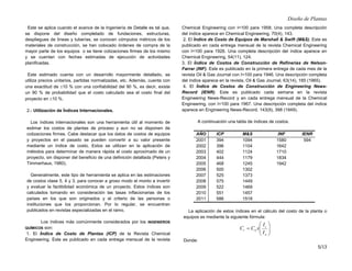Diseño de Plantas
5/13
Este se aplica cuando el avance de la Ingeniería de Detalle es tal que,
se dispone del diseño completado de fundaciones, estructuras,
despliegues de líneas y tuberías, se conocen cómputos métricos de los
materiales de construcción, se han colocado órdenes de compra de la
mayor parte de los equipos o se tiene cotizaciones firmes de los mismo
y se cuentan con fechas estimadas de ejecución de actividades
planificadas.
Este estimado cuenta con un desarrollo mayormente detallado, se
utiliza precios unitarios, partidas normalizadas, etc. Además, cuenta con
una exactitud de ±10 % con una confiabilidad del 90 %, es decir, existe
un 90 % de probabilidad que el costo calculado sea el costo final del
proyecto en ±10 %.
2.- Utilización de Índices Internacionales.
Los índices internacionales son una herramienta útil al momento de
estimar los costos de plantas de proceso y aun no se disponen de
cotizaciones firmes. Cabe destacar que los datos de costos de equipos
y proyectos en el pasado se pueden convertir a su valor presente
mediante un índice de costo. Estos se utilizan en la aplicación de
métodos para determinar de manera rápida el costo aproximado de un
proyecto, sin disponer del beneficio de una definición detallada (Peters y
Timmerhaus, 1980).
Generalmente, este tipo de herramienta se aplica en las estimaciones
de costos clase 5, 4 y 3, para conocer a groso modo el monto a invertir
y evaluar la factibilidad económica de un proyecto. Estos índices son
calculados tomando en consideración las tasas inflacionarias de los
países en los que son originados y el criterio de las personas o
instituciones que los proporcionan. Por lo regular, se encuentran
publicados en revistas especializadas en el ramo.
Los índices más comúnmente considerados por los INGENIEROS
QUÍMICOS son:
1. El Índice de Costo de Plantas (ICP) de la Revista Chemical
Engineering. Este es publicado en cada entrega mensual de la revista
Chemical Engineering con I=100 para 1958. Una completa descripción
del índice aparece en Chemical Engineering, 70(4), 143.
2. El Índice de Costo de Equipos de Marshall  Swift (MS). Este es
publicado en cada entrega mensual de la revista Chemical Engineering
con I=100 para 1926. Una completa descripción del índice aparece en
Chemical Engineering, 54(11), 124.
3. El Índice de Costos de Construcción de Refinerías de Nelson-
Farrar (INF). Este es publicado en la primera entrega de cada mes de la
revista Oil  Gas Journal con I=100 para 1946. Una descripción completa
del índice aparece en la revista, Oil  Gas Journal, 63(14), 185 (1965).
4. El Índice de Costos de Construcción de Engineering News-
Record (IENR). Este es publicado cada semana en la revista
Engineering News-Record y en cada entrega mensual de la Chemical
Engineering, con I=100 para 1967. Una descripción completa del índice
aparece en Engineering News-Record, 143(9), 398 (1949).
A continuación una tabla de índices de costos.
AÑO ICP MS INF IENR
2001 394 1094 1580 594
2002 396 1104 1642
2003 402 1124 1710
2004 444 1179 1834
2005 468 1245 1942
2006 500 1302
2007 525 1373
2008 575 1449
2009 522 1469
2010 551 1457
2011 586 1518
La aplicación de estos índices en el cálculo del costo de la planta o
equipos es mediante la siguiente fórmula:








=
o
t
o
t
I
I
x
C
C
Donde:
 