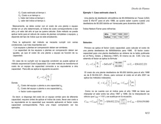 Diseño de Plantas
6/13
Ct: Costo estimado al tiempo t.
Co: Costo a un tiempo o.
It: Valor del índice al tiempo t.
Io: valor del índice al tiempo o.
Básicamente, se debe contar con el costo de una planta o equipo
similar en un año determinado, el índice de costo correspondiente a ese
año y el valor del año al que se quiera calcular. Este método se puede
aplicar tanto para el cálculo de costos de plantas completas o equipos, y
depende del tipo de índice que se este empleando.
Para la aplicación del método se necesita cumplir con varias
condiciones. Las más importantes son:
• Los equipos o plantas en comparación deben ser similares.
• La capacidad de los equipos o plantas en comparación deben ser
iguales, ya que el costo de una planta u equipo es función de su
capacidad.
En caso de no cumplir con la segunda condición se puede aplicar el
método exponencial Costo-Capacidad. Con este método se transforma el
costo de un equipo de capacidad conocida a su equivalente a otra
capacidad. Para ello se aplica la siguiente ecuación:
n
q
q
x
C
C 







=
1
2
1
2
Donde:
C2: Costo del equipo o planta a una capacidad q2.
C1: Costo del equipo o planta a una capacidad q1.
n: factor costo-capacidad
Es decir, si dispongo del costo de un equipo similar pero de diferente
capacidad, requiero antes de aplicar el índice de costo, llevar ese costo a
su equivalente en la capacidad que necesito aplicando el factor costo
capacidad correspondiente. Para una mejor compresión ver los
ejemplos.
Ejemplo 1: Caso estimado clase 5.
Una planta de destilación atmosférica de 80.000bbl/día en Texas (USA)
costó $ 45x10
6
para el año 1998, se quiere saber cuanto cuesta una
destiladora de 90.000 bbl/día en Venezuela para diciembre del 2001.
Índice Nelson-Farrar para refinerías:
Año 1997 1999 2001
Índice 1140 1162 1257
Solución:
Primero se aplica el factor costo capacidad, para calcular el costo de
una planta destiladora de 90000bbl/día para 1998. El factor costo-
capacidad para una planta destiladora se obtiene de la tabla publicada
en el Perry, Green, y Maloney (1997). El mismo es de 0,90. Una vez
obtenido el factor se aplica la fórmula:
221
.
032
.
50
$
000
.
80
000
.
90
10
45
$ 2
90
,
0
6
1
2
1
2 =
⇒






=








= C
x
x
q
q
x
C
C
n
El costo de una planta destiladora de 90.000 bbl/día para el año 1998
es de $ 50.032.221. Ahora, para conocer el costo en el año 2001 se
aplica los métodos indexados.








=
⇒








=
1998
2001
1998
2001
0
I
I
x
C
C
I
I
x
C
C
o
t
t
Como no se cuenta con el índice para el año 1998 se tiene que
interpolar el valor entre los años 1997 y 1999. De la interpolación se
obtuvo que I1998 = 1151 y se sustituye en la ecuación.
880
.
639
.
54
$
1151
1257
221
.
032
.
50
$ 2001
1998
2001
1998
2001 =
⇒






=






= C
x
I
I
x
C
C
 